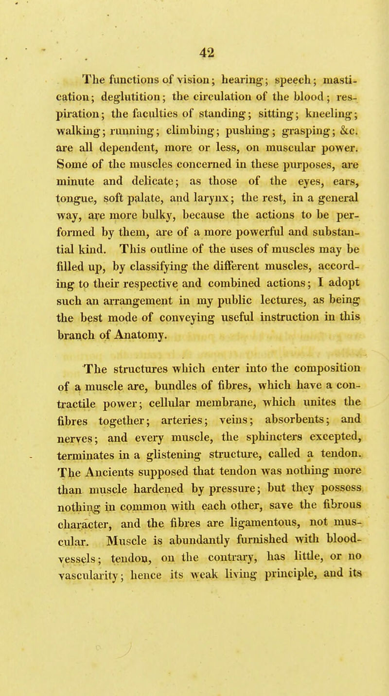 The functions of vision; hearing; speech; masti- cation ; deglutition; the circulation of the blood ; res- piration ; the faculties of standing; sitting; kneeling; walking; running; climbing; pushing; grasping; &c. are all dependent, more or less, on muscular power. Some of the muscles concerned in these purposes, are minute and delicate; as those of the eyes, ears, tongue, soft palate, and larynx; the rest, in a general way, a^-e more bulky, because the actions to be per- formed by them, ai-e of a more powerful and substan- tial kind. This outline of the uses of muscles may be filled up, by classifying the different muscles, accord- ing to their respective and combined actions; I adopt such an arrangement in my public lectures, as being the best mode of conveying useful instruction in this branch of Anatomy. The structures which enter into the composition of a muscle are, bimdles of fibres, which have a con- tiactile power; cellular membrane, which unites the fibres together; arteries; veins; absorbents; and nerves; and eveiy muscle, the sphincters excepted, terminates in a glistening structure, called a tendon. The Ancients supposed that tendon was nothing more than muscle hardened by pressure; but they possess nothing in common with each other, save the fibrous character, and the fibres are ligamentous, not mus- cular. Muscle is abundantly furnished witli blood- vessels; tendon, on the contrary, has little, or no vasculaiity; hence its weak living principle, and its