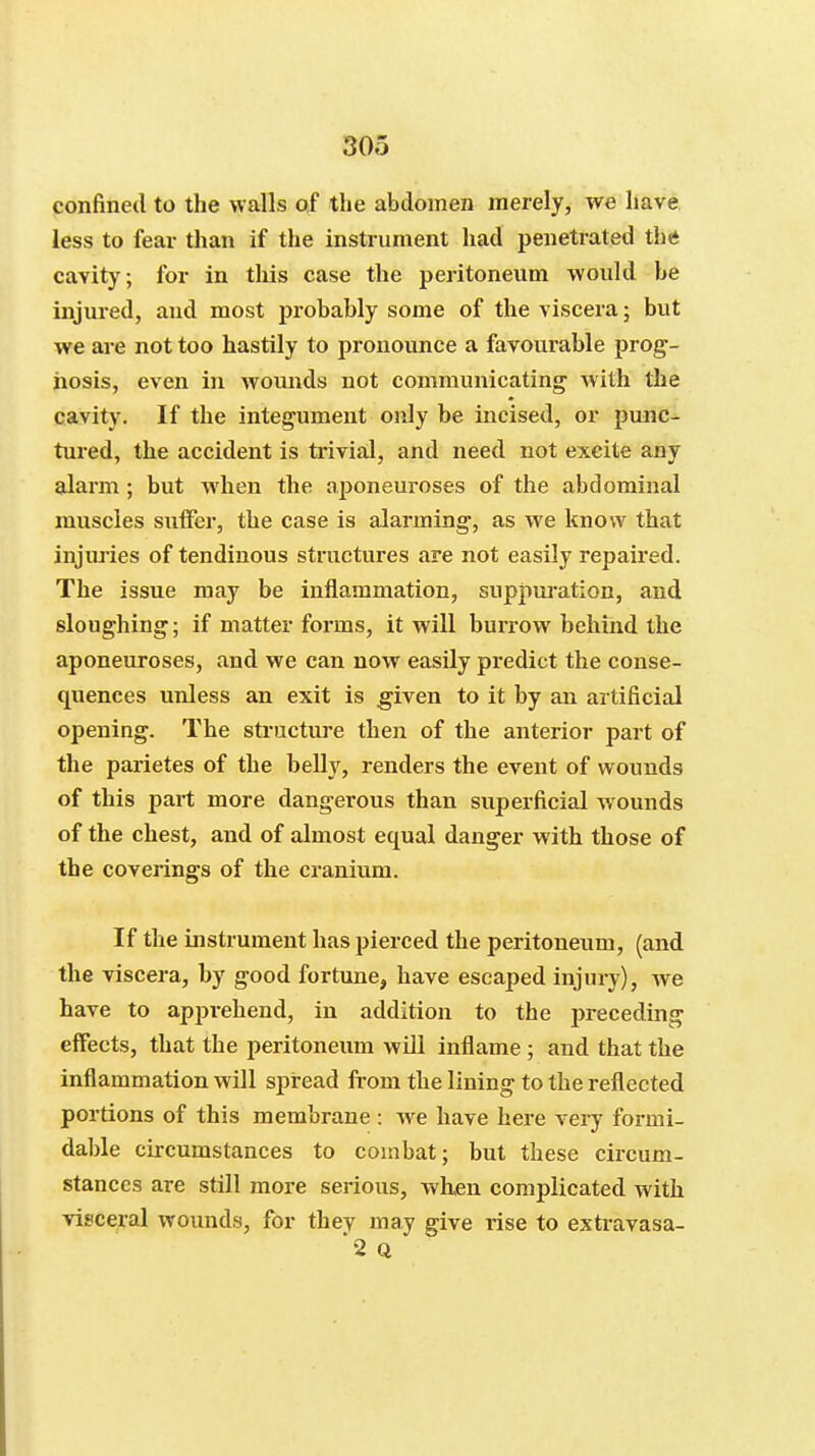 confined to the walls of the abdomen merely, we have less to fear than if the instrument had penetrated the cavity; for in this case the peritoneum would be injured, and most probably some of the viscera; but we are not too hastily to pronounce a favoui'able prog- nosis, even in Avounds not communicating with the cavity. If the integument only be incised, or punc- tured, the accident is trivial, and need not excite any alarm ; but when the aponeuroses of the abdominal muscles suffer, the case is alarming, as we know that injiu'ies of tendinous structures are not easily repaired. The issue may be inflammation, suppui'ation, and sloughing; if matter forms, it will burrow behind the aponeuroses, and we can now easily predict the conse- quences unless an exit is given to it by an artificial opening. The sti'ucture then of the anterior part of the parietes of the belly, renders the event of wounds of this part more dangerous than superficial wounds of the chest, and of almost equal danger with those of the coverings of the cranium. If the instrument has pierced the peritoneum, (and the viscera, by good fortune, have escaped injury), we have to apprehend, in addition to the preceding effects, that the peritoneum will inflame ; and that the inflammation will spread from the lining to the reflected portions of this membrane : we have here very formi- dable circumstances to combat; but these circum- stances are still more serious, vv^hen complicated with visceral wounds, fbr they may give rise to extravasa- '2 Q