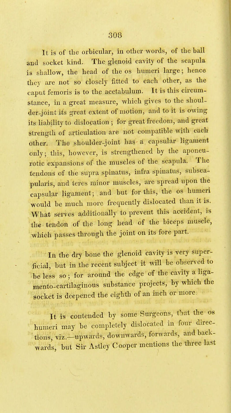 It is of the orbicular, in other words, of the ball aud socket kind. The glenoid cavity of the scapula is shallow, the head of the os humeri large; hence they ai-e not so closely fitted to each other, as the caput fenioris is to the acetabulum. It is this cii-cum- stance, in a great measure, which gives to the shoul- der-joint its great extent of motion, and to it is owing its liability to dislocation; for great freedom, and great strength of articulation are not compatible with each other. The shoulder-joint has-a capsular ligament only; this, however, is sti-engthened by the aponeu- rotic expansions of the muscles of the scapula. The tendons of the supra spinatus, infra spiuatus, subsca- pularis, and teres minor muscles, are spread upon the capsular ligament; and but for this, the os humeri would be much more frequently dislocated than it is. What serves additionally to prevent this accident, is the tendon of the long head of the biceps muscle, which passes through the joint on its fore part. lii the dry bone the glenoid cavity is very super- ficial, but in the recent subject it will be observed to be less so; for around the edge of the cavity a liga- mento-cartilaginous substance projects, by which the socket is deepened the eighth of an inch or more It is contended by some Surgeons, tbat the os ^''humeri may be completely dislocated in four direc- tions, viz.-upwards, downwards, forwards, and back- wards, but Su- Astley Cooper mentions the three last