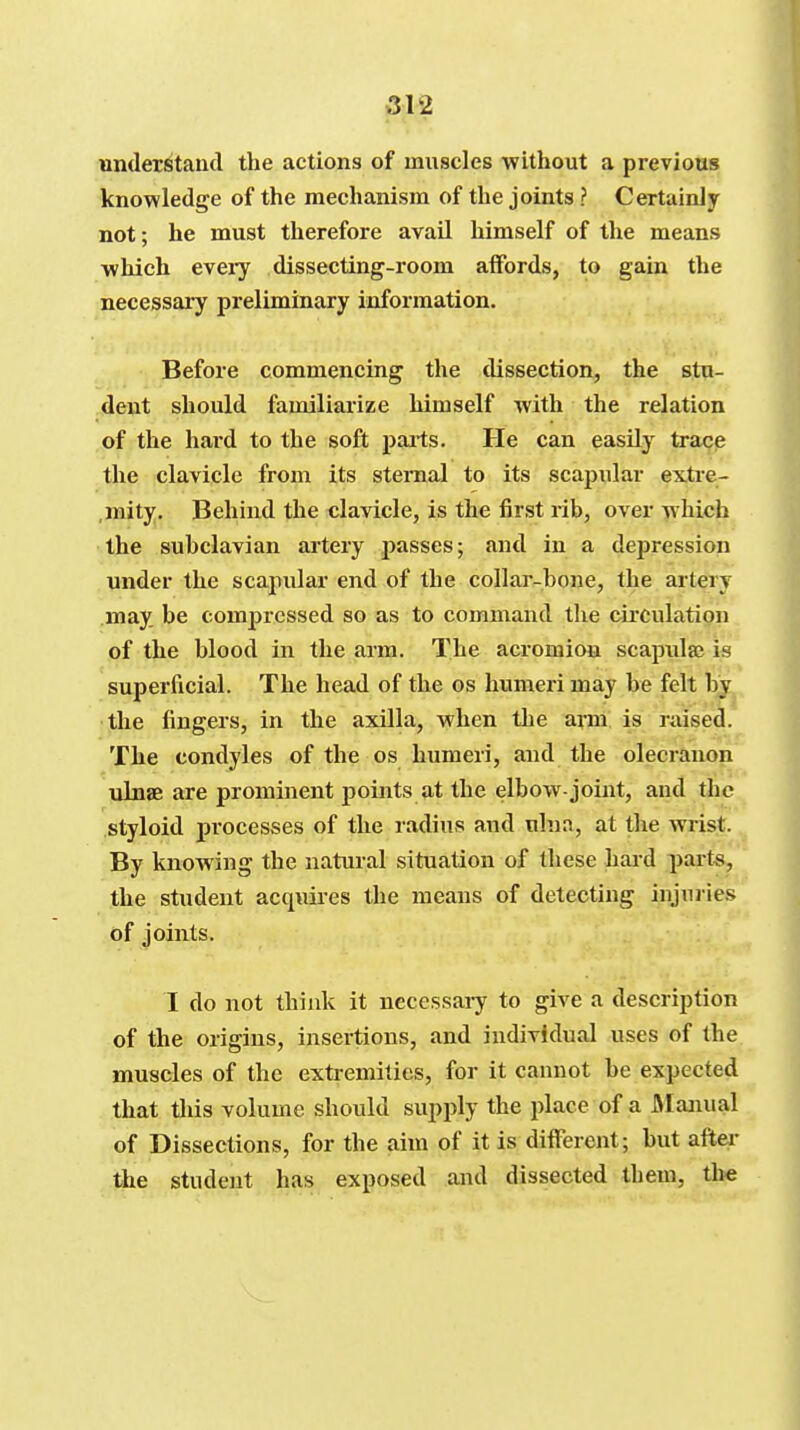 understand the actions of muscles -without a previous knowledge of the mechanism of the joints ? Certainly not; he must therefore avaU himself of the means which eveiy dissecting-room affords, to gain the necessary preliminary information. Before commencing the dissection, the stu- dent should familiarize himself with the relation of the hard to the soft pai-ts. He can easily trace the clavicle from its sternal to its scapular extre- ,mity. Behind the clavicle, is the first rib, over which the subclavian artery passes; and in a depression under the scapular end of the collar-bone, the artery may be compressed so as to command the circulation of the blood in the arm. The acromion scapula? is superficial. The head of the os humeri may be felt by ■tlie fingers, in the axilla, when the ami is raised. The condyles of the os humeri, and the olecranon ulnae are prominent points at the elbow-joint, and the styloid processes of the radius and ulna, at the wrist. By knowing the natural situation of these hard part-s, the student acquires the means of detecting injuries of joints. I do not think it necessai^ to give a description of the origins, insertions, and individual uses of the muscles of the extremities, for it cannot be expected that this volume should supply the place of a JNIajiual of Dissections, for the aim of it is different; but after the student has exposed and dissected them, the