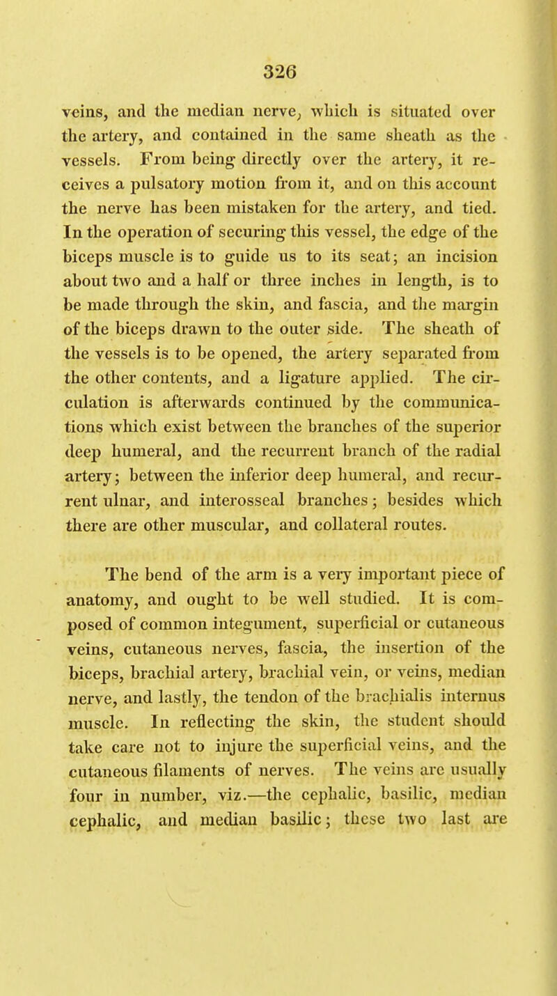 veins, and the median ucrvC; which is situated over the artery, and contained in the same sheath as the vessels. Fi'om being directly over the artery, it re- ceives a pulsatory motion from it, and on this account the nerve has been mistaken for the artery, and tied. In the operation of securing this vessel, the edge of the biceps muscle is to guide us to its seat; an incision about two and a half or three inches in length, is to be made through the skin, and fascia, and the margin of the biceps drawn to the outer side. The sheath of the vessels is to be opened, the artery separated fi-om the other contents, and a ligature apjjlied. The cii- culation is afterwards continued by the communica- tions which exist between the branches of the suj)erior deej) humeral, and the recurrent branch of the radial artery; between the inferior deep humeral, and recur- rent ulnar, and interosseal branches; besides which there are other muscular, and collateral routes. The bend of the arm is a veiy important piece of anatomy, and ought to be well studied. It is com- posed of common integument, superficial or cutaneous veins, cutaneous nerves, fascia, the insertion of the biceps, brachial artery, brachial vein, or veins, median nerve, and lastly, the tendon of the brachialis internus muscle. In reflecting the skin, the student should take care not to injure the superficial veins, and the cutaneous filaments of nerves. The veins are usually four in number, viz.—the cephalic, basilic, median cephalic, and median basilic; these two last are