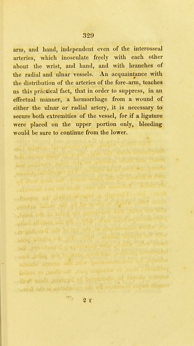 arm, and hand, independent even of the interosseal ai-teries, which inosculate freely with each other ahout the wrist, and hand, and with branches of the radial and ulnar vessels. An acquaintance with the distribution of the arteries of the fore-arm, teaches us this practical fact, that in order to suppress, in an elFectual manner, a hcemorrhage from a wound of either the ulnar or radial artery, it is necessary to secure both extremities of the vessel, for if a ligature were placed on the upper portion only, bleeding would be sure to continue from the lower. 2 T