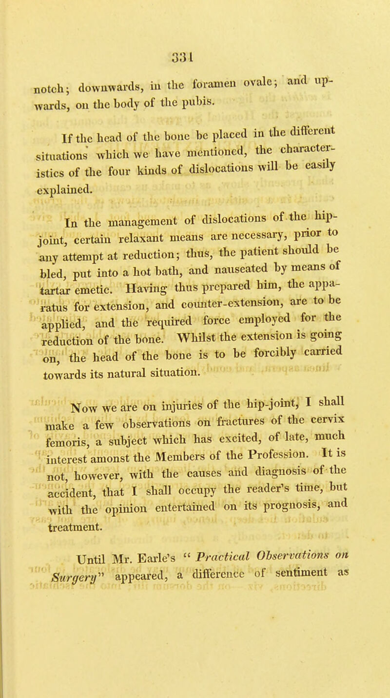 notch; downwards, in the foramen ovale; and up- wards, on the body of the pubis. If the head of the bone be placed in the dift'ereut situations which we have mentioned, the character- istics of the four kinds of dislocations will be easily explained. In the management of dislocations of the hip- joint, certain relaxant means are necessary, prior to any attempt at reduction; thus, the patient should be bled, put into a hot bath, and nauseated by means of tartar emetic. Having thus prepared him, the appa- ratus for extension, and counter-extension, are to be applied, and the required force employed for the reduction of the bone. WhUst the extension is going on, the head of the bone is to be forcibly carried towards its natural situation. Now we are on injuries of the hip-joint, I shall make a few observations on fractures of the cervix femoris, a subject which has excited, of late, much interest amonst the Members of the Profession. It is not, however, with the causes and diagnosis of the accident, that I shall occupy the reader's time, but with the opinion entertained on its prognosis, and treatment. Until Mr. Earle's  Practical Observations on \ Surgery'' appeared, a difference of sentiment as