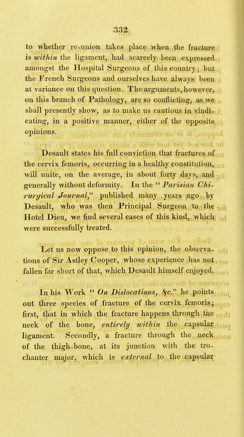 to whether re-union takes place >y hen the fracture is within the ligament, had scarcely heen expressed amongst the Hospital Surgeons of this country; but the French Surgeons and ourselves have always been at variance on this question. The arguments, however, on this branch of Pathology, ai-e so conflicting, as we shall presently show, as to make us cautious in vindir- . eating, in a positive manner, either of the opposite, opinions. ' i Desault states his full conviction that fractures, of- , the cervix femoris, occurring in a healthy constitution,, will unite, on the average, in about forty days,, and,^- ; generally without deformity. In the  Parisian Chi- rurgical Journal^'' published mkny years ,ago..by Desault, who was then Principal Surgeon ;to,i^he ^ . Hotel Dieu, we find several cases of this kind, which were successfully treated. Let us now oppose to this opinion, the observa- tions of Sir Astley Cooper, whose experience has not fallen far short of that, which Desault himself enjoyed. In his Work  On Dislocations, Sfc. he pointsj^j^j^ out three species of fracture of the cervix femoris j^q^a first, that in which the fracture happens through the gjifU neck of the bone, entirely within the capsulaij((j,uq ligament. Secondly, a fracture through the neck^jj^^g of the thigh-bone, at its junction with the tro-