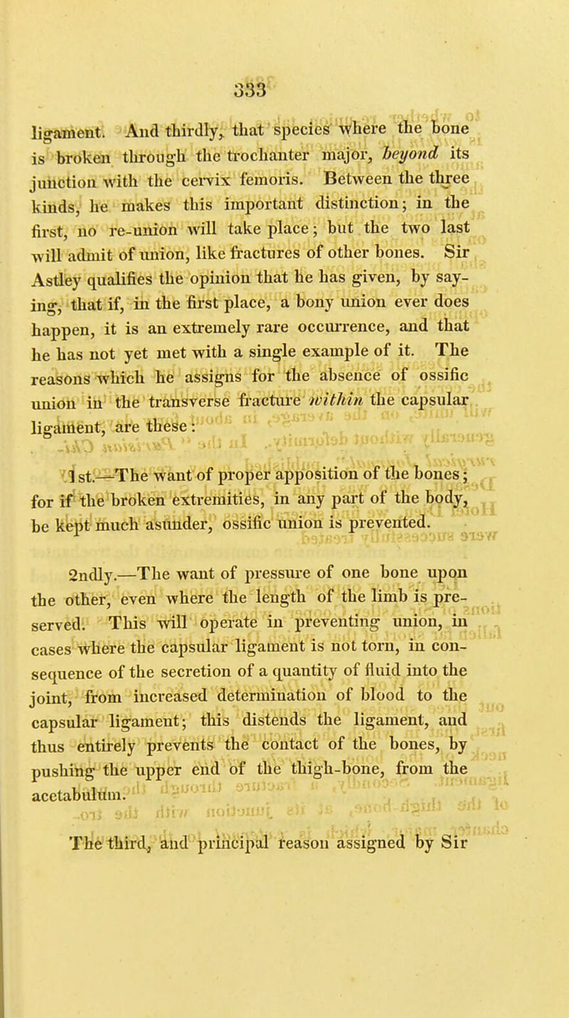 3W ligament. And thirdly,, that species v(here the l>one^ is broken through the ti-ochanter major, beyond its ^ juiiction with the cei-vix femoris. Between the three j kinds, he makes this important distinction; in the first, no re-union will take place; hut the two last will admit of union, like fractures of other bones. Sir Astley qualifies the opinion that he has given, by say- ing, that if, in the first place, a bony union ever does happen, it is an exti-emely rare occm-rence, and that he has not yet met with a single example of it. The reasons which he assigns for the absence of ossific imion in the transverse fracture the capsular,. ii'f ligament, are these: '.ist;=^The want of proper apposition of the bones; _, for if-the broken extremities, in any part of the body, ^ be kept much asimder, ossific union is prevented. 2ndly.—The want of pressure of one bone upon the other, even where the length of the limb is pre- served: This will operate in preventing union, in cases Tvhere the capsular ligament is not torn, in con- sequence of the secretion of a quantity of fluid into the joint, from increased determination of blood to the capsular ligament; this distends the ligament, and thus entirely prevents the contact of the bones, by pushing the upper eiid Of the thigh-bone, from the .^^ acetabulum. ^^ T^^ T^iaifrdJ^^d^'priMi^iiJariea^n'^^ 3UO