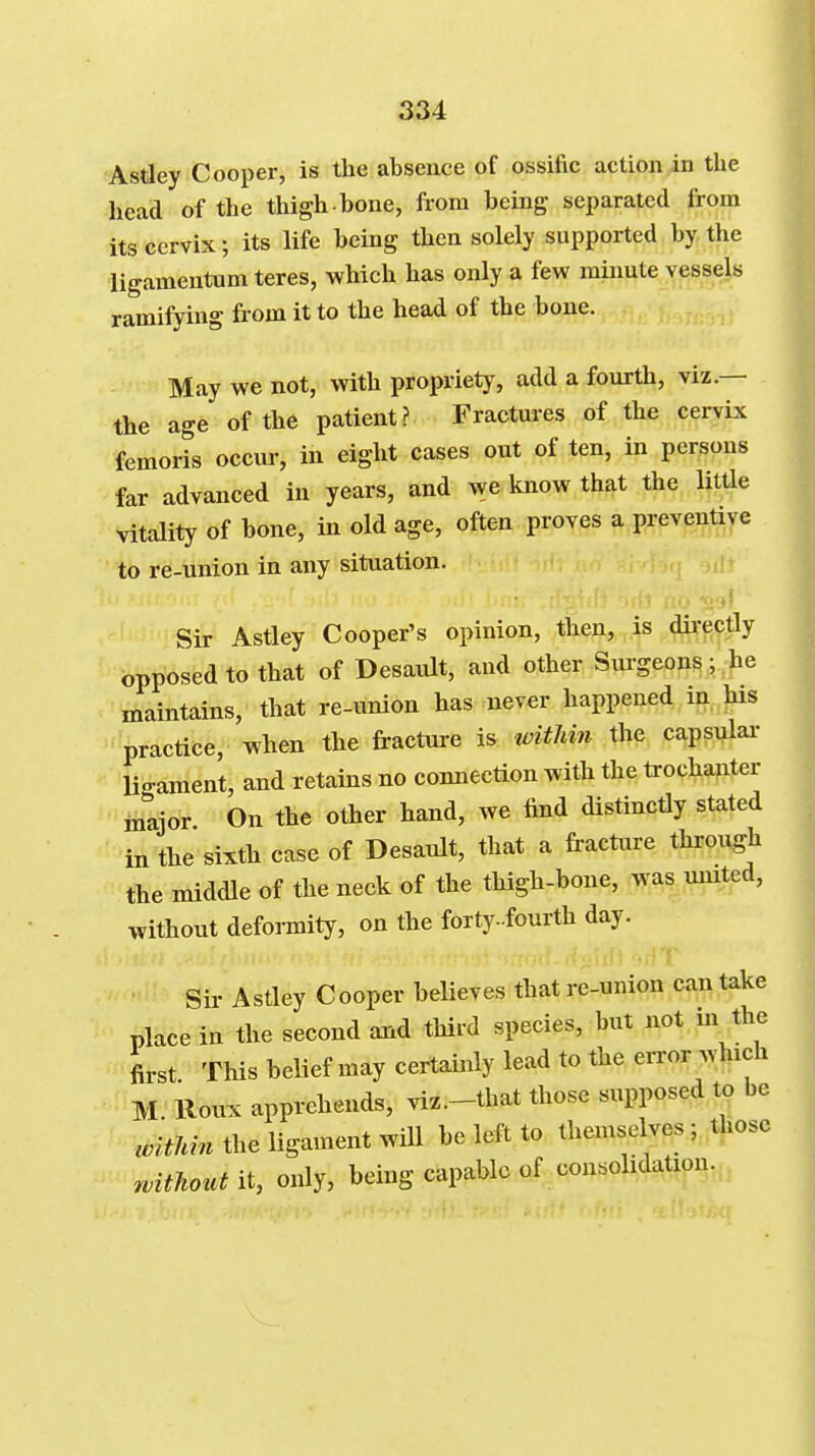 Astley Cooper, is the absence of ossific action in the head of the thigh bone, from being separated from its cervix; its life being then solely supported by the ligamentum teres, which has only a few minute vessels ramifying from it to the head of the bone. May we not, with propriety, add a fourth, viz.— the age of the patient? Fractures of the cervix femoris occur, in eight cases out of ten, in persons far advanced in years, and we know that the littie vitality of bone, in old age, often proves a preventive to re-union in any situation. Sir Astley Cooper's opinion, then, is dii-ectly opposed to that of Desaidt, and other Siu-geons; he maintains, that re-union has never happened in his practice, when the fracture is witliin the capsulai- lio-ament, and retains no connection with the trochanter mljor On the other hand, we find distinctly stated in the sixth case of Desault, that a fracture through the middle of the neck of the thigh-bone, was united, without deformity, on the forty-fourth day. Sir Astley Cooper believes that re-union can take place in the second and third species, but not m the first This belief may certainly lead to the error which M Roux apprehends, viz.-that those supposed to be ,./^7m. the ligament will be left to themselves; those witJiout it, only, being capable of consolidation.