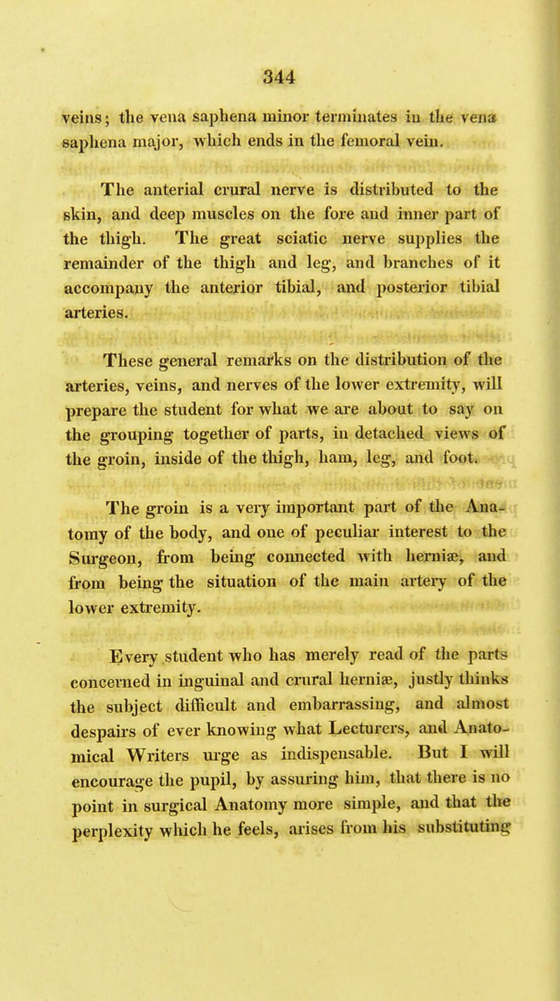 veins; the vena saphena minor terminates in tlie vena sapliena major, wliich ends in tlie femoral vein. The anterial crural nerve is distributed to the skin, and deep muscles on the fore and inner part of the thigh. The great sciatic nerve supplies the remainder of the thigh and leg, and branches of it accompany the anterior tibial, and posterior tibial arteries. These ffcweral remarks on the distribution of the arteries, veins, and nerves of the lower extremity, wiU prepare the student for what we are about to say on the grouping together of parts, in detached views of the groin, inside of the thigh, ham, leg, and foot. The groin is a veiy important part of the Anas toray of the body, and one of peculiar interest to the Sui'geou, from being connected with hemiae, and from being the situation of the main artery of the lower extremity. Every student who has merely read of the parts concerned in inguinal and crural herniae, justly thinks the subject difficult and embarrassing, and almost despairs of ever knowing what Lecturers, and Anato- mical Writers m-ge as indispensable. But I will encourage the pupil, by assm-ing him, that there is no point in surgical Anatomy more simple, and that the perplexity which he feels, arises from his substituting