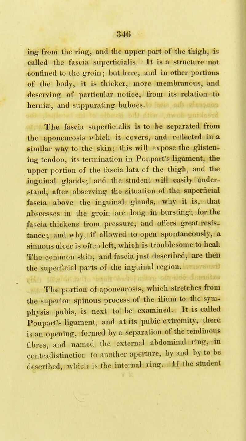 340 ing from the ring, and the upper part of the thigh^ is called the fascia supcrficialis. It is a structure not confined to the groin; but here, and in other portions of the bodj', it is thicker, more membranous, and deserving of particular notice, from its relation to herniae, and suppurating buboes. The fascia superfcialis is to be separated from the aponeurosis which it covers, and reflected in a similar way to the skin; this will expose the glisten- ing tendon, its tennination in Poupart's ligament, the upper portion of the fascia lata of the thigh, and the inguinal glands; and the student will easily under- stand, after observing the situation of the superficial fascia above the inguinal glands, why it is, that abscesses in tlie groin ai-e long in bm-sting; for the fascia thickens from pressure, and oiFers great resis- tance ; and why, if allowed to open spontaneously, a sinuous ulcer is often left, Avhich is troublesome to heal. The common skin, and fascia just described, are then the superficial parts of the inguinal region. J The portion of aponemosis, which stretches from the superior spinous process of the ilium to the sym- physis pubis, is next to be examined. It is called Poupart's ligament, and at its pubic extremity, there is an opening, formed by a separation of the tendinous fibres, and named the external abdominal ring, in contradistinction to another aperture, by and by to be described, which is the internal ring. If the student