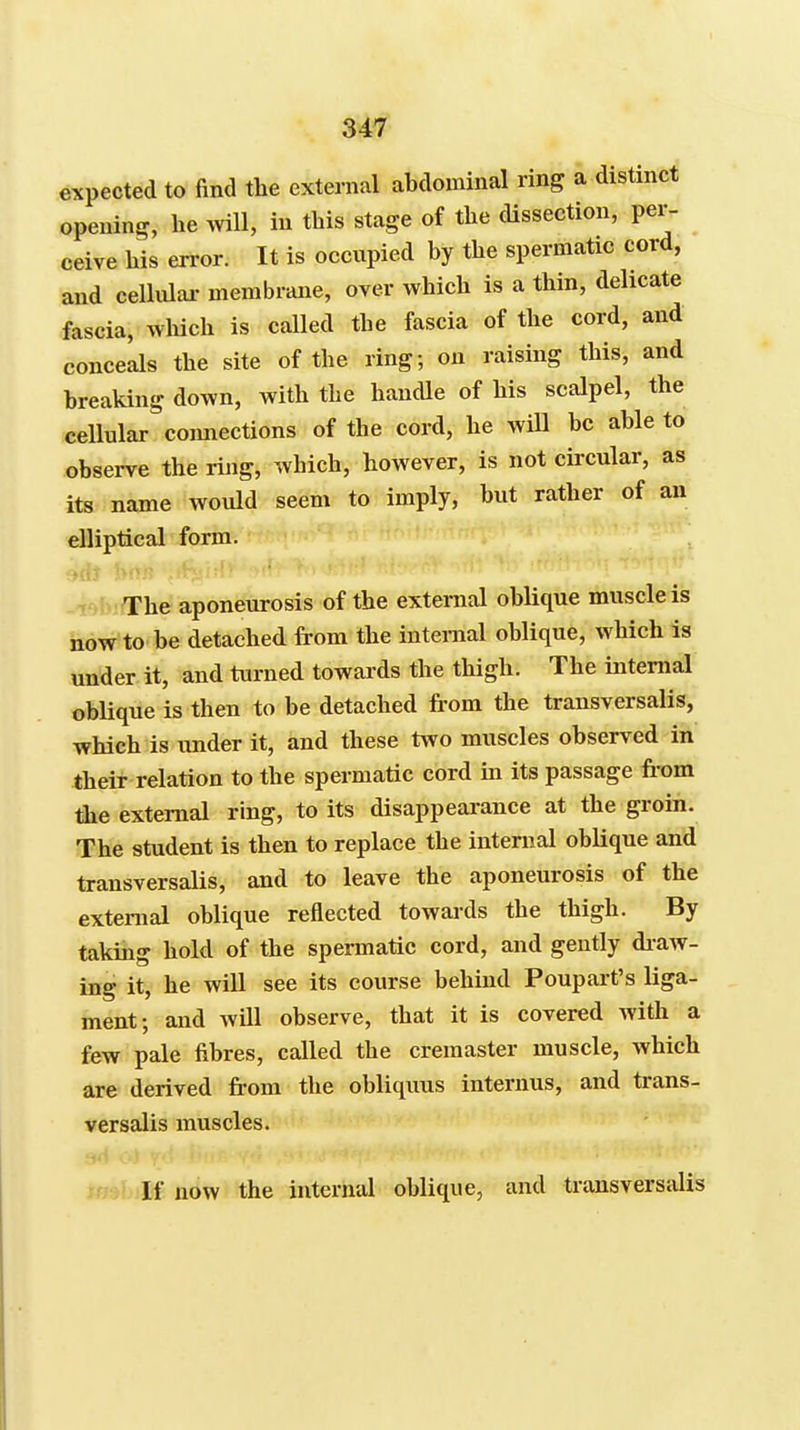 expected to find the external abdominal ring a distinct opening, lie ^viU, in this stage of the dissection, per- ceive his error. It is occupied by the spermatic cord, and cellulai- membrcme, over which is a thin, delicate fascia, wliich is called the fascia of the cord, and conceals the site of the ring; on raising this, and breaking down, with the handle of his scalpel, the cellular coiuiections of the cord, he will be able to observe the ring, which, however, is not circular, as its name would seem to imply, but rather of an elliptical form. The aponeurosis of the external oblique muscle is now to be detached from the internal oblique, which is under it, and turned towai-ds the thigh. The internal oblique is then to be detached from the transversalis, which is under it, and these two muscles observed in their relation to the spermatic cord in its passage fi-om the external ring, to its disappearance at the groin. The student is then to replace the internal oblique and transversalis, and to leave the aponeurosis of the external oblique reflected towards the thigh. By taking hold of the spermatic cord, and gently di-aw- ing it, he will see its course behind Poupart's liga- ment; and will observe, that it is covered with a few pale fibres, called the cremaster muscle, which are derived from the obliquus internus, and trans- versalis muscles. If now the internal oblique, and transversalis