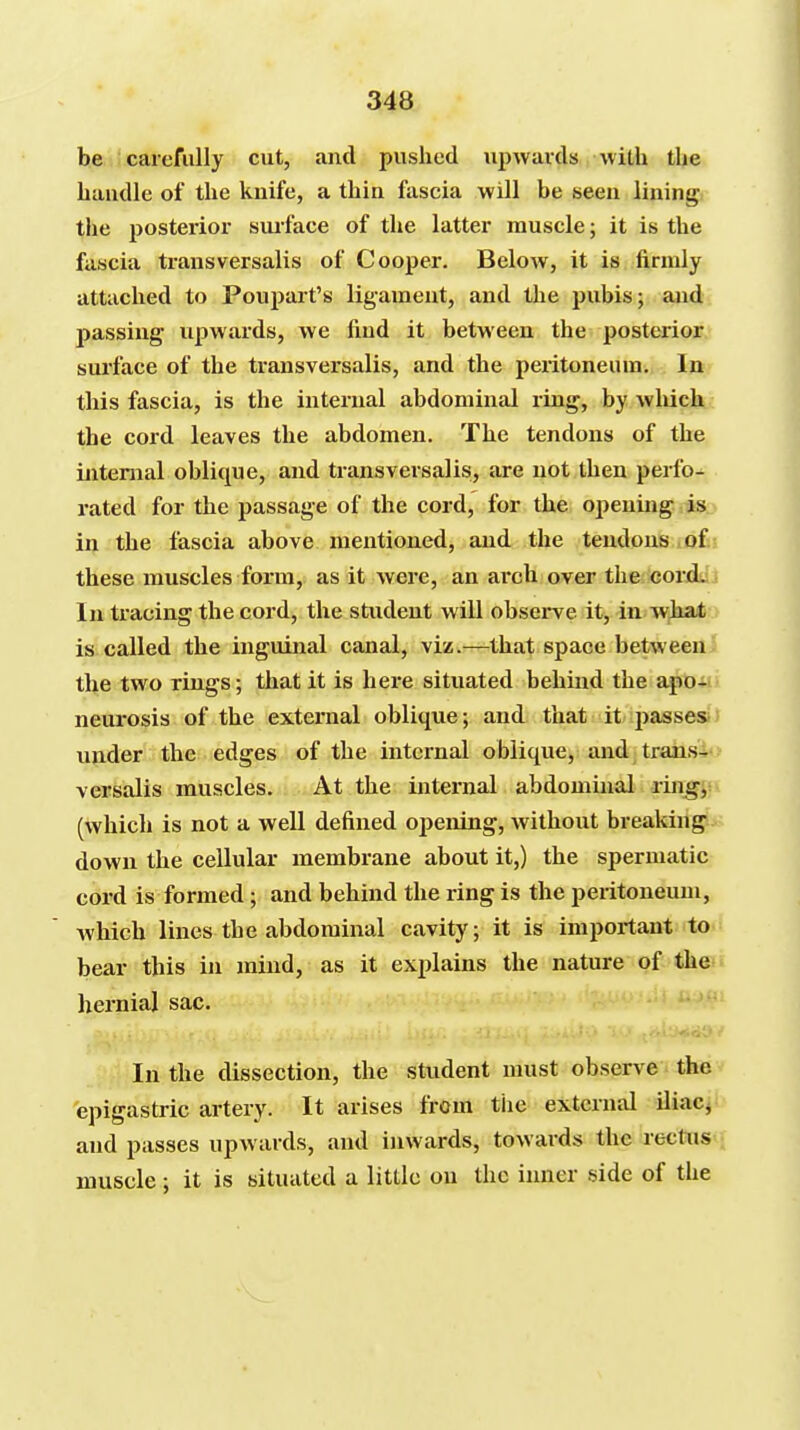 be carefully cut, and pushed upwards with the haudle of the kuife, a thin fascia will be seen linings the posterior surface of the latter muscle; it is the fascia transversalis of Cooper. Below, it is .firmly attached to Poupart's ligament, and the pubis; and passing upwards, we find it between the posterior surface of the transversalis, and the peiitoneum. In this fascia, is the internal abdominal ring, by wlxich the cord leaves the abdomen. The tendons of the internal oblique, and transversalis, are not then perfo- rated for the passage of the cord, for the opening is in the fascia above mentioned, and the tendons io£i these muscles form, as it were, an arch over the corddl In tracing the cord, the student will observe it, in what is called the inguinal canal, viz.—that space between the two rings; that it is here situated behind the apo«i neurosis of the external oblique; and that it jjasses* under the edges of the internal oblique, and trans4o versalis muscles. At the internal abdombial rin^jfv (which is not a well defined opening, without breaking down the cellular membrane about it,) the spermatic cord is formed; and behind the ring is the peiitoneum, which lines the abdominal cavity; it is important to bear this in mind, as it explains the nature of the hernial sac. In the dissection, the student must observe thev epigastric artery. It arises from tiie external Uiac- and passes upwards, and inwards, towards the rectus muscle ; it is situated a little on the inner side of the
