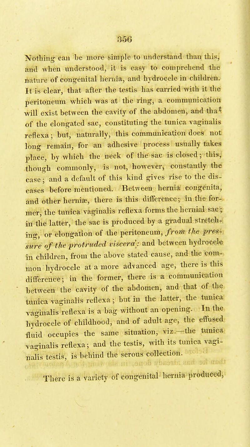 35G Nothing can be more simple to understand than this, and when understood, it is easy to comprehend the nature of cong-enital hernia, and hydrocele in children. It is clear, that after the testis has carried Avith it the peritoneum which was at the ring, a communication will exist between the cavity of the abdomen, and that of the elongated sac, constituting the tunica vaginalis reflexa; but, naturally, this commimication does not long remain, for an adhesive process usually takes place, by whicb the neck of the' sac is closed; this, though commonly, is not, however, constantly the case; and a default of this kind gives rise to the dis- eases before mentioned. Between hernia congenita, and other herni£E, there is this difference; in the foiv*. mer, the tunica vaginalis reflexa forms the hernial sac^ in the latter, the sac is produced by a gradual stretchfC ing, or elongation of the peritoneum, from the pres^ siire of the protruded viscera: and between hydi-ocele in children, from the above stated cause, and the com- mon hydi-ocele at a more advanced age, there is this difference; in the former, there is a communication between the cavity of the abdomen, and that of the timica vaginalis reflexa; but in the latter, the tunica vaginalis reflexa is a bag without an opening. In tbe hydrocele of childhood, and of adult age, the effused fluid occupies tbe same situation, viz.—the tunica vaginalis reflexa; and the testis, with its tunica vagi- nalis testis, is behind the serous collection. a) There is a variety of congenital liernia produced,