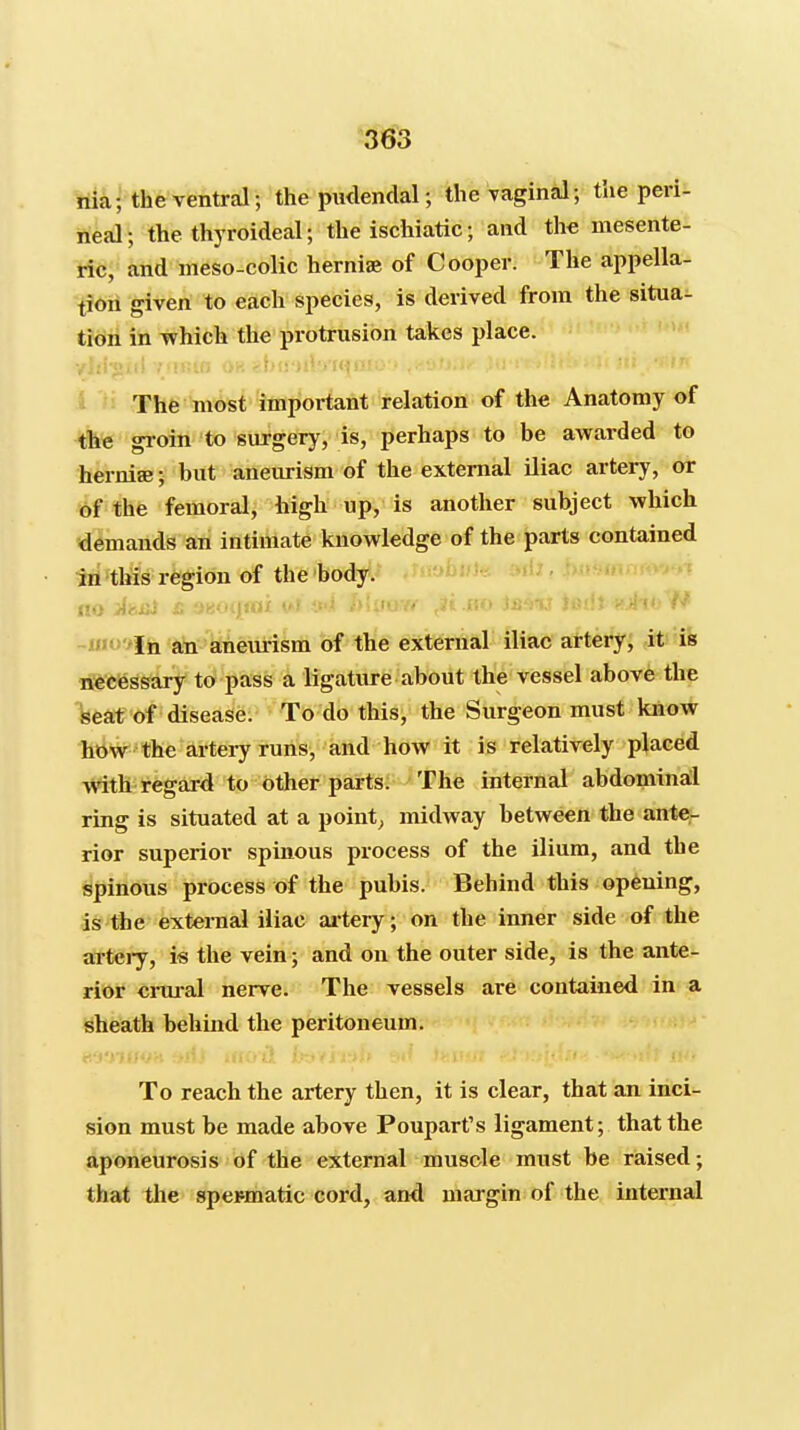 '563 rili; the ventral; the piulendal; theTaginal; the peri- neal; the thyroideal; the ischiatic; and th« mesente- ticj' and meso-colic herniae of Cooper. The appella- tion given to each species, is derived from the situa- tion in which the protrusion takes place. Thfe mdsf important relation of the Anatomy of the gioin to surgery, is, perhaps to be awarded to hernise; but aneurism of the external iliac artery, or of thte femoral, high up, is another subject which ■demands an intimate knowledge of the parts contained in this region of the body. -jjniviii an anem-ism of the external iliac artery, it is nectessary to pass a ligature about the vessel above the seat of disease. To do this, the Surgeon must know how the ai-tery runs, and how it is relatively placed Avith regard to other parts. The internal abdominal ring is situated at a pointy midway between the ante- rior superior spinous process of the ilium, and the spinous process of the pubis. Behind this opening, is the external iliac artery; on the inner side of the arteiy, is the vein; and on the outer side, is the ante- rior crui-al nerve. The vessels are contained in a sheath behind the peritoneum. To reach the artery then, it is clear, that an inci- sion must be made above Poupart's ligament; that the aponeurosis of the external muscle must be raised; that the spermatic cord, and margin of the internal