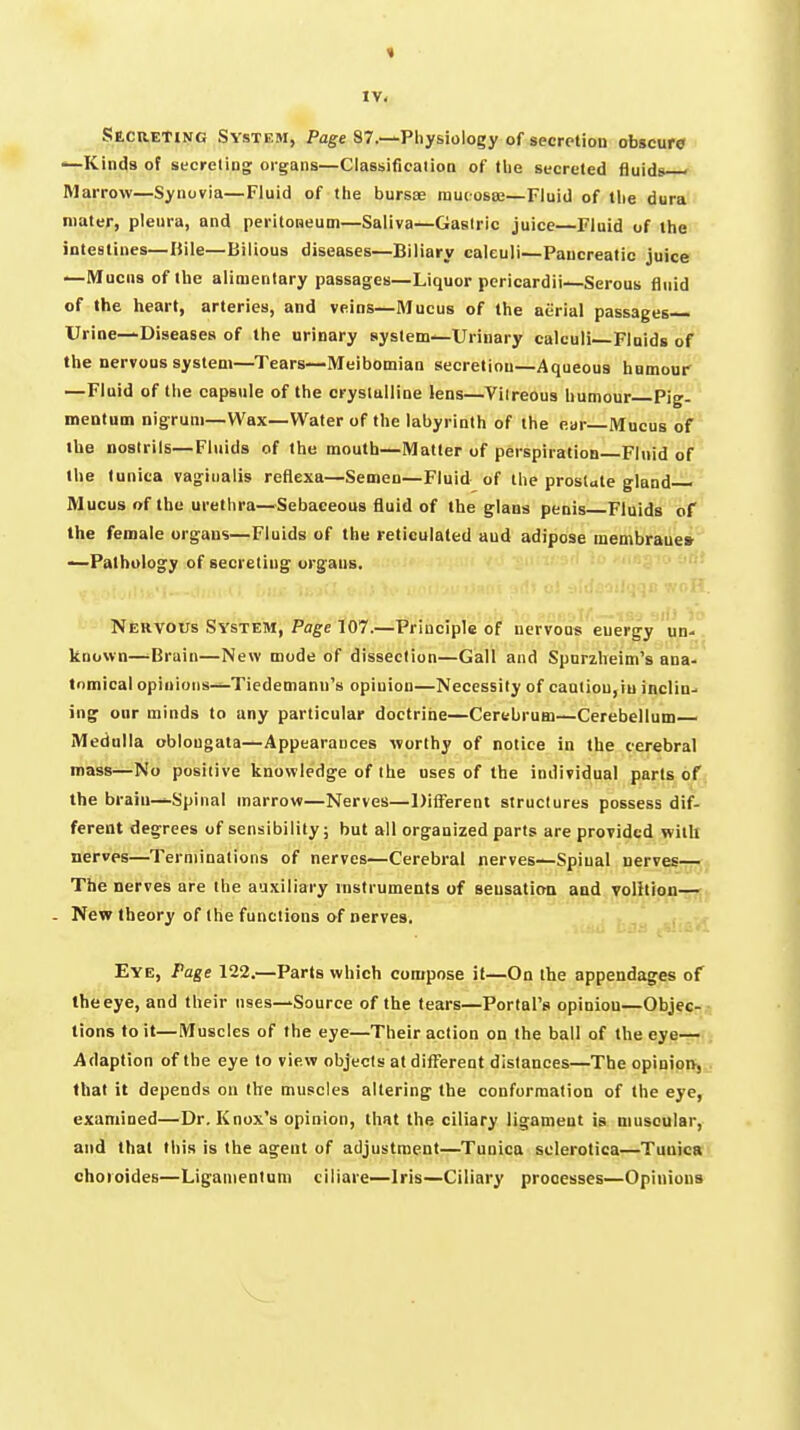 Secreting System, Page 87.—Physiology of secretion obscure ^Kinds of secreling organs—Classificalion of the secreted fluids ' Marrow—Synovia—Fluid of the bursae rauiosaj—Fluid of tlie dura mater, pleura, and peritoaeum—Saliva—Gastric juice—Fluid of the intestines—Uile—Bilious diseases—Biliary calculi—Pancreatic juice —Mucus of the alimentary passages—Liquor pericardii—Serous fluid of the heart, arteries, and veins—Mucus of the aerial passages Urine—Diseases of the urinary system—Urinary calculi Flnids of the nervous system—Tears—Meibomian secretion—Aqueous hnmoui' —Fluid of the capsule of the crystalline lens—Viireous humour Pig- mentum nigrum—Wax—Water of the labyrinth of the ear—Mucus of the Doslrils—Fluids of the mouth—Matter of perspiration Fluid of the tunica vaginalis reflexa—Semen—Fluid of the prostate gland Mucus of the urethra—Sebaceous fluid of the glans penis Fluids of the female organs—Fluids of the reticulated and adipose membrane* —Pathology of secreting organs. Nervous System, Page 107.—Principle of nervous energy un- known—-Bruin—New mode of dissection—Gall and Spnrzheim's ana- tomical opinions—Tiedemann's opinion—Necessity of caatiou,iu inclin- ing onr minds to any particular doctrine—Cerebrum—Cerebellum— Mednlla oblongata—Appearances worthy of notice in the cerebral mass—No positive knowledge of the uses of the individual parts of the brain-Spinal marrow—Nerves—l)ifierent structures possess dif- ferent degrees of sensibility; but all organized parts are provided witlt nerves—Terminations of nerves—Cerebral nerves—Spinal nerves— The nerves are the auxiliary instruments of seusatiaa and Toihion— . Nev? theory of the functions o-f nerves. Eye, Page 122.—Parts which compose it—On the appendages of the eye, and their uses—Source of the tears—Portal's opinion—Objec- tions toil—Muscles of the eye—Their action on the ball of the eye—; Adaption of the eye to view objects at different distances—The opinioiJj .. that it depends on the muscles altering the conformation of the eye, examined—Dr. Knox's opinion, that the ciliary Jigameat is niusoular, and that this is the agent of adjustment—Tunica sclerotica—Tunica choioides—Liganientum ciliare—Iris—Ciliary processes—Opinions