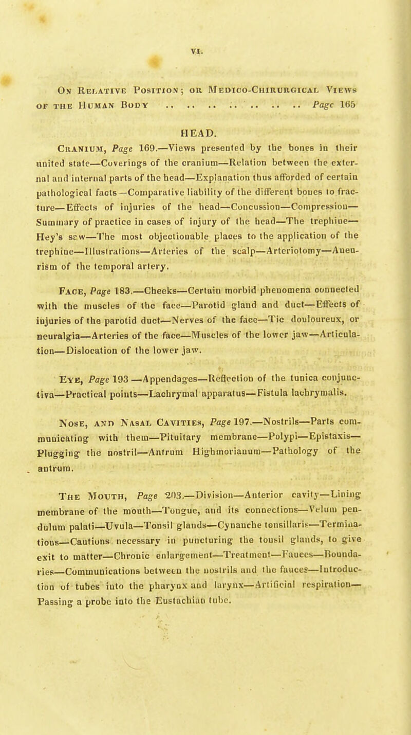 On Rei.ative Position; or Medico-Chirurgical Views OF THE Human Body .. Page 165 HEAD. CiiANlUM, Page 169.—Views preseuled by ihe bones in tlieir united state—Coverings of the cranium—Relation between iVie exter- nal and internal parts of the head—Explanation thus afforded of certain pathological facts—Comparative liability of the different bones lo frac- ture— Effects of injuries of the head—Concussion—Compression— Summary of practice in cases of injury of the head—The trephine— Hey's sew—The most objectionable places to the application of the trephine—Illustrations—Arteries of the scalp—Arteriotomy—Aneu- rism of the temporal artery. Face, Page 183.—Cheeks—Certain morbid phenomena oonnecled with the muscles of the face—Parotid gland and duct—Effects of injuries of the parotid duct—Nerves of the face—Tic douloureux, or neuralgia—Arteries of the face—Mnseles of the lower jaw—Articula- tion—Dislocation of the lower jaw. Eye, Page 193—Appendages—Reflection of the tunica conjunc- tiva—Practical points—Lachrymal apparatus—Fistula lachrymalis. Nose, and Nasat. Cavities, Page 197.—Nostrils—Parts com- municating with them—Pituitary membrane—Polypi—Epistasis— Plugging the nostril—Antrum HIghmorianum—Pathology of the antrum. The Mouth, Page 203.—Division—Anterior cavity—Lining membrane of the mouth—Tongue, and its connections—Velum pen- dulum palati—Uvula—Tonsil glands—Cynanche tonsillaris—Termiaa- (ious Cautions necessary in puncturing the tonsil glands, to give exit to matter—Chronic enlargement—Treatment—Fauces—Hounda- j-ies—Communications betwetu the nostrils und the fauces—Introduc- tion of tubes into the pharynx and larynx—Artificial respiration— Passing a probe into the Eustachian lube.