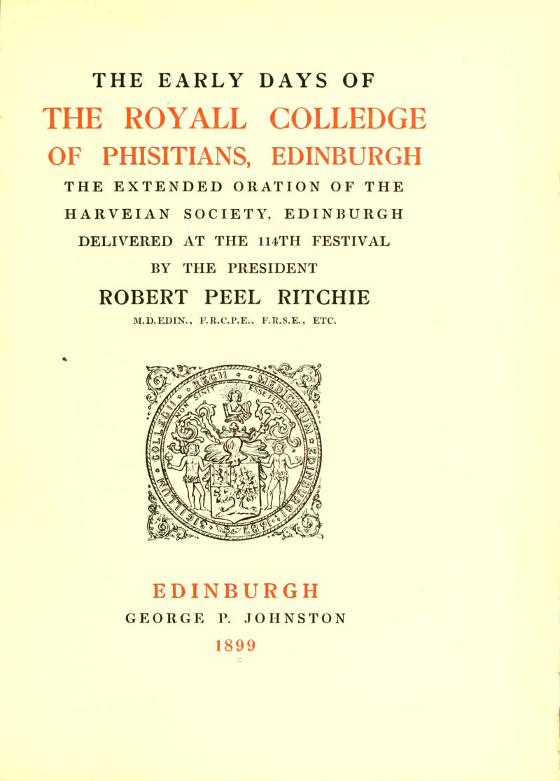 THE EARLY DAYS OF THE ROYALL COLLEDGE OF PHISITIANS, EDINBURGH THE EXTENDED ORATION OF THE HARVEIAN SOCIETY, EDINBURGH DELIVERED AT THE 114TH FESTIVAL BY THE PRESIDENT ROBERT PEEL RITCHIE M.D.EDIN., F.R.C.P.E., F.R.S.E., ETC. EDINBURGH GEORGE P. JOHNSTON 1899