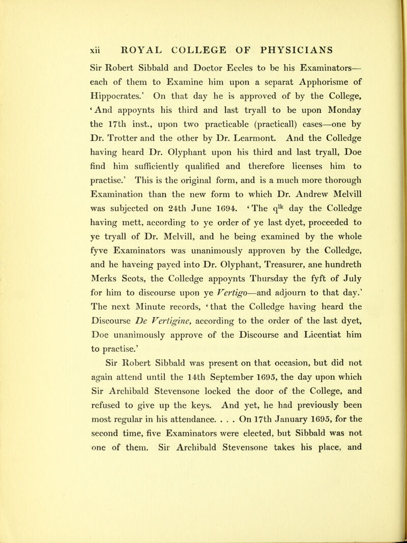 Sir Robert Sibbald and Doctor Eccles to be his Examinators— each of them to Examine him upon a separat Apphorisme of Hippocrates.' On that day he is approved of by the College, * And appoynts his third and last tryall to be upon Monday the 17th inst., upon two practicable (practicall) cases—one by Dr. Trotter and the other by Dr. Learmont. And the Colledge having heard Dr. Olyphant upon his third and last tryall, Doe find him sufficiently qualified and therefore licenses him to practise.' This is the original form, and is a much more thorough Examination than the new form to which Dr. Andrew Melvill was subjected on 24th June 1694. ' The q^'^ day the Colledge having mett, according to ye order of ye last dyet, proceeded to ye tryall of Dr. Melvill, and he being examined by the whole fyve Examinators was unanimously approven by the Colledge, and he haveing payed into Dr. Olyphant, Treasurer, ane hundreth Merks Scots, the Colledge appoynts Thursday the fyft of July for him to discourse upon ye Vertigo—and adjourn to that day.' The next Minute records, 'that the Colledge having heard the Discourse De Vertigine, according to the order of the last dyet, Doe unanimously approve of the Discourse and Licentiat him to practise.' Sir Robert Sibbald was present on that occasion, but did not again attend until the 14th September 1695, the day upon which Sir Archibald Stevensone locked the door of the College, and refused to give up the keys. And yet, he had previously been most regular in his attendance. . . . On 17th January 1695, for the second time, five Examinators were elected, but Sibbald was not one of them. Sir Archibald Stevensone takes his place, and