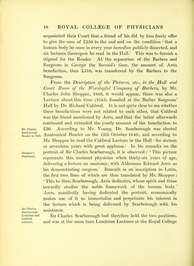 acquainted their Court that a friend of his did by him freely offer to give the sum of £250 to the end and on the condition ' that a human body be once in every year hereafter pubhcly dissected, and six lectures thereupon be read in the Hall.' This was to furnish a stipend for the Reader. At the separation of the Barbers and Surgeons in George the Second's time, the amount of Arris benefaction, then £510, was transferred by the Barbers to the Surgeons. From the Description of the Pictures, etc., in the Hall and Court Room of the Worshipful Company of Barbers, by Mr. Charles John Shoppee, 1883, it would appear, there was also a Lecture about this time (1645) founded at the Barber Surgeons' Hall by Dr. Richard Caldwal. It is not quite clear to me whether these benefactions were not related to each other, that Caldwal was the friend mentioned by Arris, and that the latter afterwards continued and extended the yearly amount of the benefaction to Dr. Charles £30. According to Mr. Young, Dr. Scarborough was elected Kead'erint649. Auatomical Reader on the 12th October 1649; and according to Mr. Shoppee he read the Caldwal Lecture in the Hall ' for sixteen or seventeen years with great applause.' In his remarks on the shoppee's portrait of Sir Charles Scarborough, it is observed : ' This picture represents this eminent physician when thirty-six years of age, delivering a lecture on anatomy, with Alderman Edward Arris as his demonstrating surgeon.' Beneath is an inscription in Latin, the first two lines of which are thus translated by Mr. Shoppee : ' This to thee, Scarborough, Arris dedicates, whose spirit and thine inwardly studies the noble framework of the human body.' Arris, manifestly having dedicated the portrait, economically makes use of it to immortalise and perpetuate his interest in the lecture which is being delivered by Scarborough with his assistance. Lumieian and gir Charlcs Scarborouffh had therefore held the two positions, Caldwal . ® . i -r, i n Lecturer, and was at the same time Lumieian Lecturer at the Royal College Statement. Sir Charles Scarborough