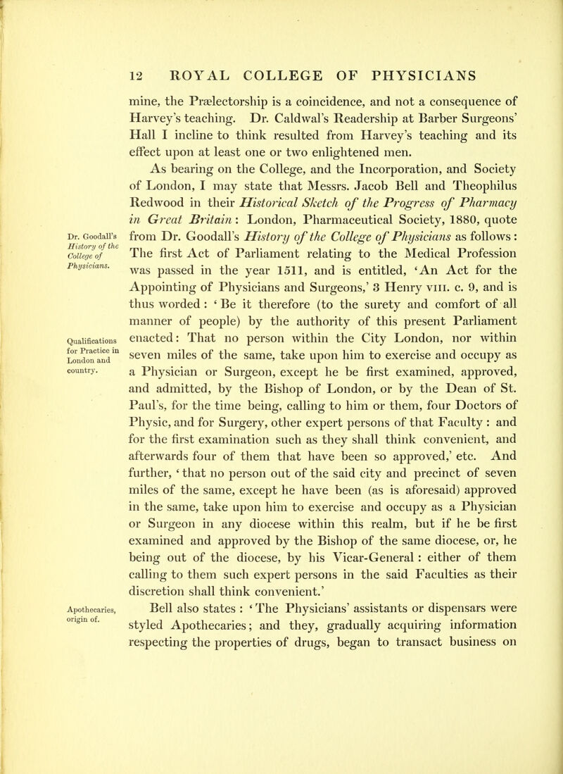 Dr. Goodall's History of the College of Physicians. Qualifications for Practice in London and country. Apothecaries, origin of. mine, the Preelectorship is a coincidence, and not a consequence of Harvey's teaching. Dr. Caldwal's Readership at Barber Surgeons' Hall I incline to think resulted from Harvey's teaching and its effect upon at least one or two enlightened men. As bearing on the College, and the Incorporation, and Society of London, I may state that Messrs. Jacob Bell and Theophilus Redwood in their Historical Sketch of the Pi'ogress of Pharmacy in Great Britain : London, Pharmaceutical Society, 1880, quote from Dr. Goodall's History of the College of Physicians as follows : The first Act of Parliament relating to the Medical Profession was passed in the year 1511, and is entitled, 'An Act for the Appointing of Physicians and Surgeons,' 3 Henry viii. c. 9, and is thus worded : ' Be it therefore (to the surety and comfort of all manner of people) by the authority of this present Parliament enacted: That no person within the City London, nor within seven miles of the same, take upon him to exercise and occupy as a Physician or Surgeon, except he be first examined, approved, and admitted, by the Bishop of London, or by the Dean of St. Paul's, for the time being, calling to him or them, four Doctors of Physic, and for Surgery, other expert persons of that Faculty : and for the first examination such as they shall think convenient, and afterwards four of them that have been so approved,' etc. And further, ' that no person out of the said city and precinct of seven miles of the same, except he have been (as is aforesaid) approved in the same, take upon him to exercise and occupy as a Physician or Surgeon in any diocese within this realm, but if he be first examined and approved by the Bishop of the same diocese, or, he being out of the diocese, by his Vicar-General : either of them calling to them such expert persons in the said Faculties as their discretion shall think convenient.' Bell also states : ' The Physicians' assistants or dispensars were styled Apothecaries; and they, gradually acquiring information respecting the properties of drugs, began to transact business on