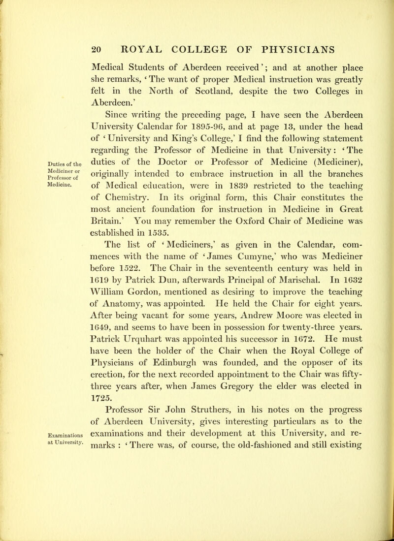 Duties of the Mediciner or Professor of Medicine. Examinations at University. Medical Students of Aberdeen received'; and at another place she remarks, ' The want of proper Medical instruction was greatly felt in the North of Scotland, despite the two Colleges in Aberdeen.' Since writing the preceding page, I have seen the Aberdeen University Calendar for 1895-96, and at page 13, under the head of ' University and King's College,' I find the following statement regarding the Professor of Medicine in that University: ' The duties of the Doctor or Professor of Medicine (Mediciner), originally intended to embrace instruction in all the branches of Medical education, were in 1839 restricted to the teaching of Chemistry. In its original form, this Chair constitutes the most ancient foundation for instruction in Medicine in Great Britain.' You may remember the Oxford Chair of Medicine was established in 1535. The list of ' Mediciners,' as given in the Calendar, com- mences with the name of 'James Cumyne,' who was Mediciner before 1522. The Chair in the seventeenth century was held in 1619 by Patrick Dun, afterwards Principal of Marischal. In 1632 William Gordon, mentioned as desiring to improve the teaching of Anatomy, was appointed. He held the Chair for eight years. After being vacant for some years, Andrew Moore was elected in 1649, and seems to have been in possession for twenty-three years. Patrick Urquhart was appointed his successor in 1672. He must have been the holder of the Chair when the Royal College of Physicians of Edinburgh was founded, and the opposer of its erection, for the next recorded appointment to the Chair was fifty- three years after, when James Gregory the elder was elected in 1725. Professor Sir John Struthers, in his notes on the progress of Aberdeen University, gives interesting particulars as to the examinations and their development at this University, and re- marks : ' There was, of course, the old-fashioned and stiU existing