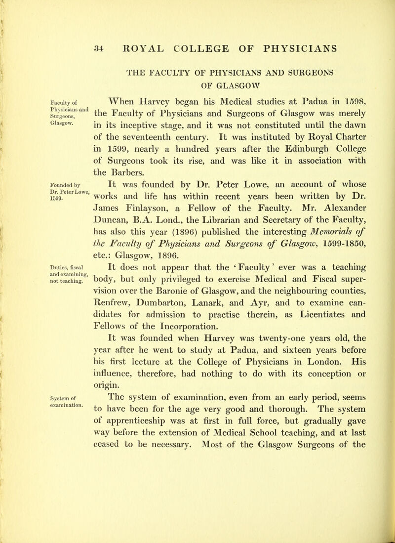 Faculty of Physicians and Svu'geons, Glasgow. THE FACULTY OF PHYSICIANS AND SURGEONS OF GLASGOW When Harvey began his Medical studies at Padua in 1598, the Faculty of Physicians and Surgeons of Glasgow was merely in its inceptive stage, and it was not constituted until the dawn of the seventeenth century. It was instituted by Royal Charter in 1599, nearly a hundred years after the Edinburgh College of Surgeons took its rise, and was like it in association with the Barbers. Founded by It was founded by Dr. Peter Lowe, an account of whose 1599^^*^^^°^^' works and life has within recent years been written by Dr. James Finlayson, a Fellow of the Faculty. Mr. Alexander Duncan, B.A. Lond., the Librarian and Secretary of the Faculty, has also this year (1896) published the interesting Memorials of the Faculty of Physicians and Surgeons of Glasgow, 1599-1850, etc.: Glasgow, 1896. It does not appear that the ' Faculty' ever was a teaching body, but only privileged to exercise Medical and Fiscal super- vision over the Baronie of Glasgow, and the neighbouring counties, Renfrew, Dumbarton, Lanark, and Ayr, and to examine can- didates for admission to practise therein, as Licentiates and Fellows of the Incorporation. It was founded when Harvey was twenty-one years old, the year after he went to study at Padua, and sixteen years before his first lecture at the College of Physicians in London. His influence, therefore, had nothing to do with its conception or origin. The system of examination, even from an early period, seems to have been for the age very good and thorough. The system of apprenticeship was at first in full force, but gradually gave way before the extension of Medical School teaching, and at last ceased to be necessary. Most of the Glasgow Surgeons of the Duties, fiscal and examinin; not teaching. System of examination