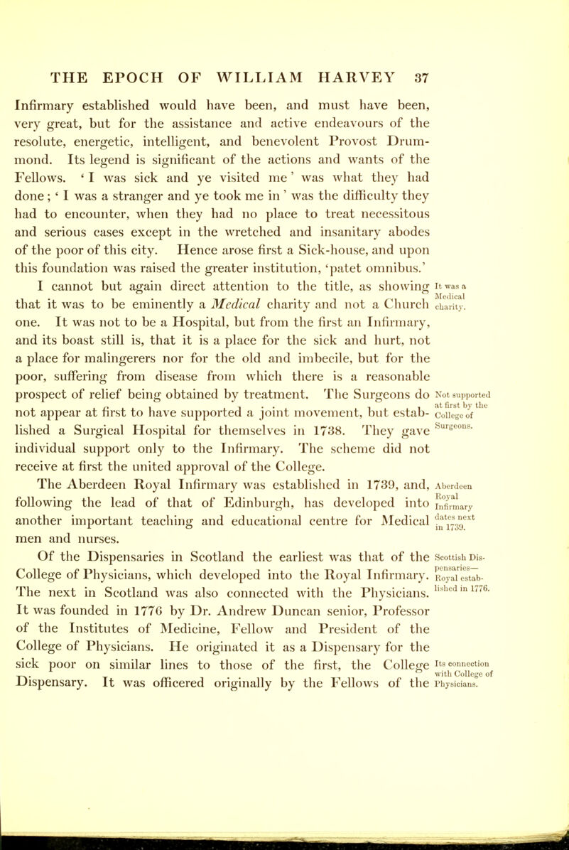 Infirmary established would have been, and must have been, very great, but for the assistance and active endeavours of the resolute, energetic, intelligent, and benevolent Provost Drum- mond. Its legend is significant of the actions and wants of the Fellows. ' I was sick and ye visited me ' was what they had done; ' I was a stranger and ye took me in ' was the difficulty they had to encounter, when they had no place to treat necessitous and serious cases except in the wretched and insanitary abodes of the poor of this city. Hence arose first a Sick-house, and upon this foundation was raised the greater institution, 'patet omnibus.' I cannot but again direct attention to the title, as showing it was a that it was to be eminently a Medical charity and not a Church charity, one. It was not to be a Hospital, but from the first an Infirmary, and its boast still is, that it is a place for the sick and hurt, not a place for malingerers nor for the old and imbecile, but for the poor, suffering from disease from which there is a reasonable prospect of relief being obtained by treatment. The Surgeons do Not supported not appear at first to have supported a joint movement, but estab- coHege^oV ^ lished a Surgical Hospital for themselves in 1738. They gave ^^seons. individual support only to the Infirmary. The scheme did not receive at first the united approval of the College. The Aberdeen Royal Infirmary was established in 1739, and, Aberdeen following the lead of that of Edinburgh, has developed into I^°firmary another important teaching and educational centre for JNIedical '^^[^^^^^ men and nurses. Of the Dispensaries in Scotland the earliest was that of the Scottish dis- College of Physicians, which developed into the Royal Infirmary. Royaiestab- The next in Scotland was also connected with the Physicians, i'^^*^ i^- It was founded in 1776 by Dr. Andrew Duncan senior. Professor of the Institutes of Medicine, Fellow and President of the College of Physicians. He originated it as a Dispensary for the sick poor on similar lines to those of the first, the College its connection 'in with College of Dispensary. It was officered originally by the Fellows of the Physicians.