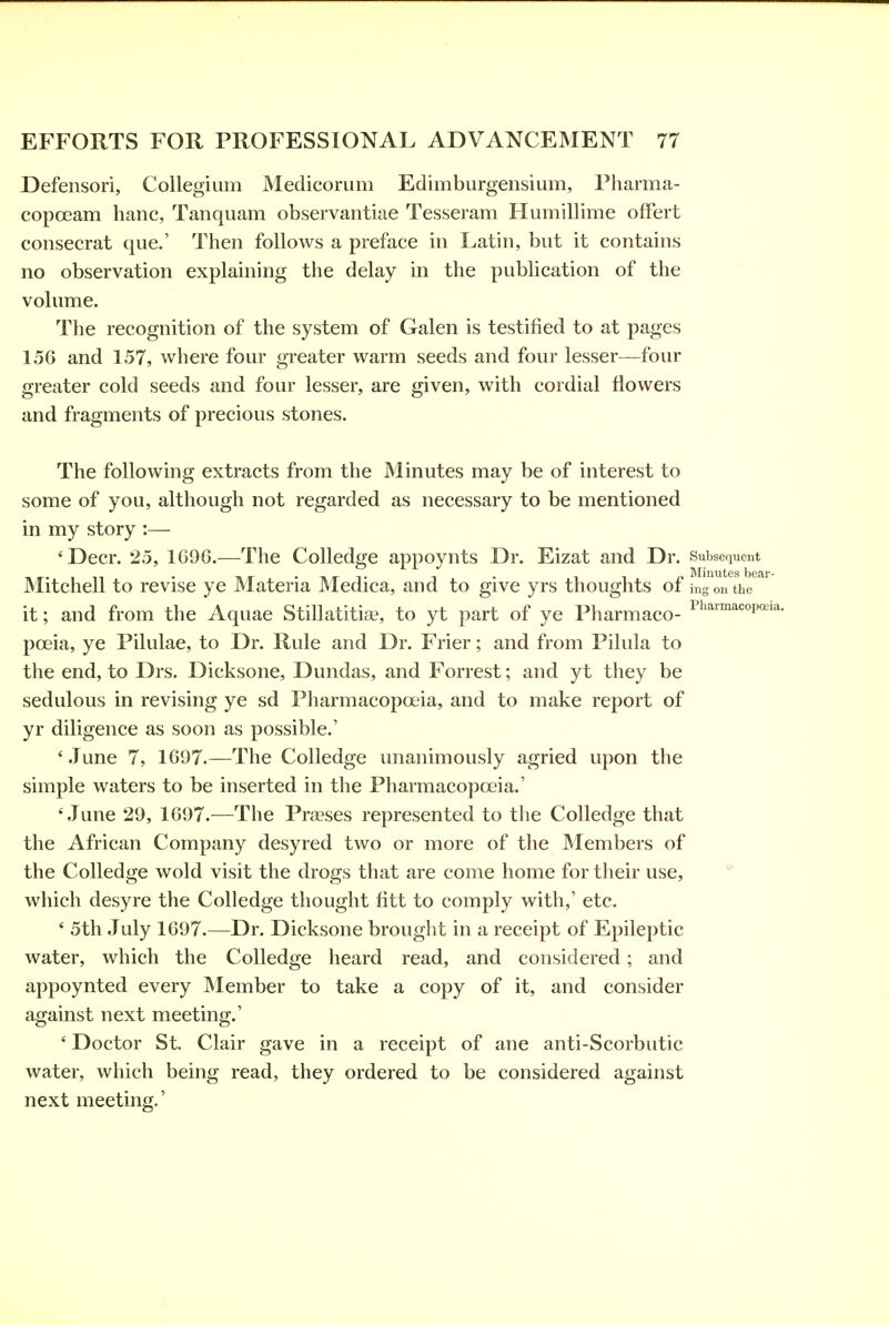 Defensori, Collegium Medicorum Edimburgensium, Pharma- copoeam banc, Tanquam observantiae Tesseram Humillime ofFert consecrat que.' Then follows a preface in Latin, but it contains no observation explaining the delay in the publication of the volume. The recognition of the system of Galen is testified to at pages 156 and 1.57, where four greater warm seeds and four lesser—four greater cold seeds and four lesser, are given, with cordial flowers and fragments of precious stones. The following extracts from the Minutes may be of interest to some of you, although not regarded as necessary to be mentioned in my story :— 'Deer. 25, 1C96.—The Colledge appoynts Dr. Eizat and Dr. Subsequent Mitchell to revise ye Materia Medica, and to give yrs thoughts of ing ou the it; and from the Aquae Stillatitise, to yt part of ye Pharmaco- p^'^™'*'=°p'^'*- poeia, ye Pilulae, to Dr. Rule and Dr. Frier; and from Pilula to the end, to Drs. Dicksone, Dundas, and Forrest; and yt they be sedulous in revising ye sd Pharmacopoeia, and to make report of yr diligence as soon as possible.' ' .Tune 7, 1697.—The Colledge unanimously agried upon the simple waters to be inserted in the Pharmacopoeia.' 'June 29, 1697.—The Preeses represented to the Colledge that the African Company desyred two or more of the JSIembers of the Colledge wold visit the drogs that are come home for tlieir use, which desyre the Colledge thought fitt to comply with,' etc. ' 5th July 1697.—Dr. Dicksone brought in a receipt of Epile2)tic water, which the Colledge heard read, and considered; and appoynted every INIember to take a copy of it, and consider against next meeting.' ' Doctor St. Clair gave in a receipt of ane anti-Scorbutic water, which being read, they ordered to be considered against next meeting.'