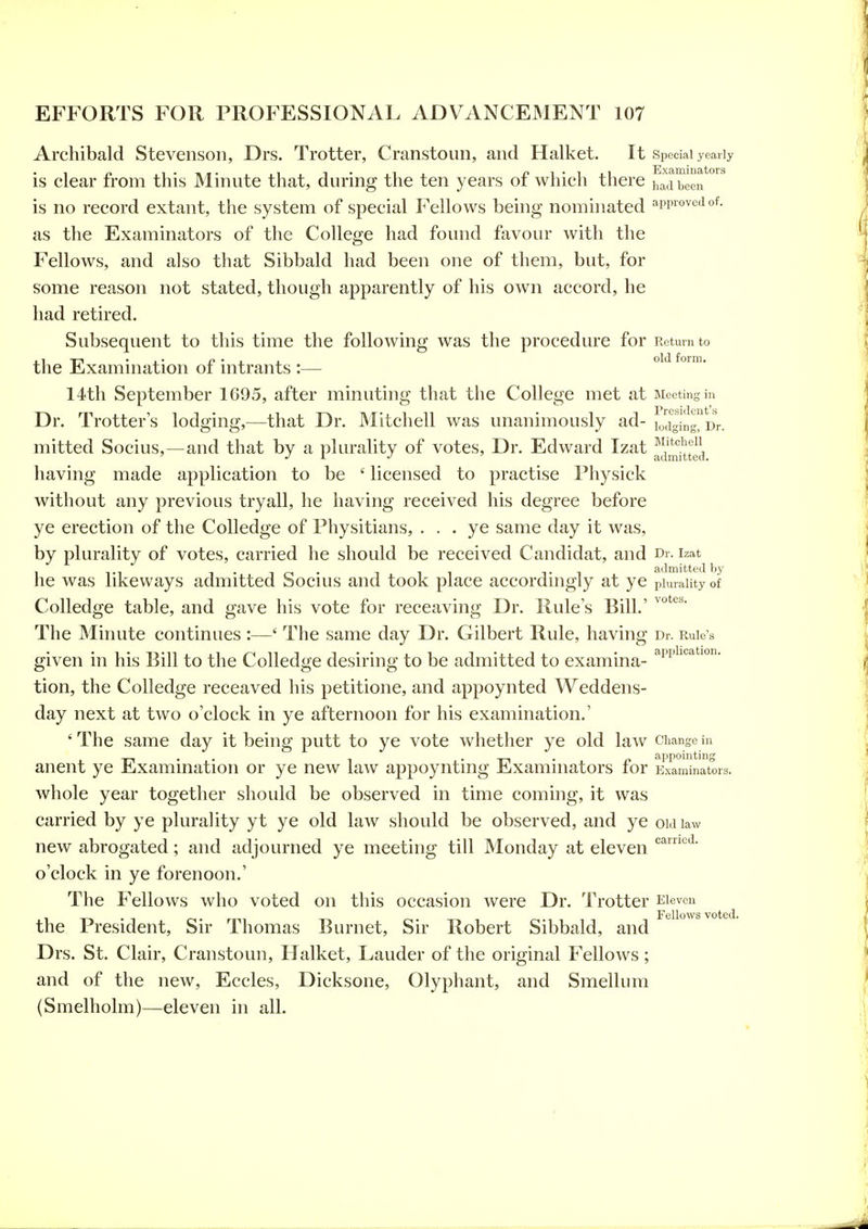 Archibald Stevenson, Drs. Trotter, Cranstoun, and Halket. It Special yearly is clear from this Minute that, during the ten years of which there had been is no record extant, the system of special Fellows being nominated approved of. as the Examinators of the College had found favour with the Fellows, and also that Sibbald had been one of them, but, for some reason not stated, though apparently of his own accord, he had retired. Subsequent to this time the following was the procedure for Return to the Examination of intrants :— ^°* 14th September 1695, after minuting that the College met at Meeting in Dr. Trotter's lodging,—that Dr. Mitchell was unanimously ad- lod^ging^Dr. mitted Socius,—and that by a plurality of votes. Dr. Edward Izat ^j^'fj^gj, having made application to be ' licensed to practise Physick without any previous tryall, he having received his degree before ye erection of the CoUedge of Physitians, ... ye same day it was, by plurality of votes, carried he should be received Candidat, and d. izat 1 Ti 1 • 1 • 111 T1 admitted by he was likeways admitted bocms and took place accordingly at ye plurality of Colledge table, and gave his vote for receaving Dr. Rule's Bill.' The Minute continues :—' The same day Dr. Gilbert Rule, having Dr. Rule's given in his Bill to the Colledge desiring to be admitted to examina- '^^'p^'*^^^'' tion, the Colledge receaved his petitione, and appoynted Weddens- day next at two o'clock in ye afternoon for his examination.' 'The same day it being putt to ye vote whether ye old law change in x-1 • • 1 • -n • n appointing anent ye Examination or ye new law appoyntmg Exammators lor Examinators. whole year together should be observed in time coming, it was carried by ye plurality yt ye old law should be observed, and ye oidiaw new abrogated ; and adjourned ye meeting till Monday at eleven o'clock in ye forenoon.' The Fellows who voted on this occasion were Dr. Trotter Eleven ^ the President, Sir Thomas Burnet, Sir Robert Sibbald, and Drs. St. Clair, Cranstoun, Halket, Lauder of the original Fellows ; and of the new, Eccles, Dicksone, Olyphant, and Smellum (Smelholm)—eleven in all.