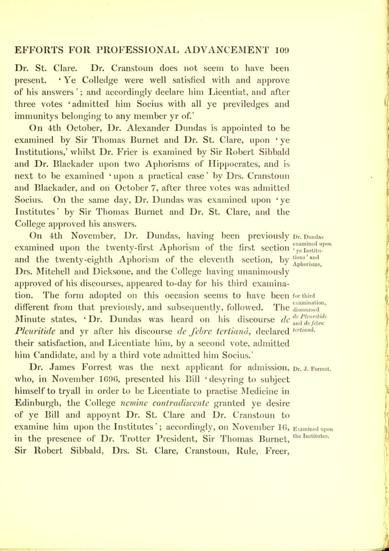 Dr. St. Clare. Dr. Cranstoun does not seem to have been present. ' Ye CoUedge were well satisfied with and approve of his answers '; and accordingly declare him Licentiat, and after three votes 'admitted him Socius with all ye previledges and immunitys belonging to any member yr of.' On 4th October, Dr. Alexander Dundas is appointed to be examined by Sir Thomas Burnet and Dr. St. Clare, upon ' ye Institutions,' whilst Dr. Frier is examined by Sir Robert Sibbald and Dr. Blackader upon two Aphorisms of Hippocrates, and is next to be examined ' upon a practical case' by Drs, Cranstoun and Blackader, and on October 7, after three votes was admitted Socius. On the same day, Dr. Dundas was examined upon ' ye Institutes' by Sir Thomas Burnet and Dr. St. Clare, and the College approved his answers. On 4th November, Dr. Dundas, having been previously Dr. Dundas examined upon the twenty-first Aphorism of the first section ^yt'instftu-'° and the twenty-eiffhth Aphorism of the eleventh section, bv '^'o-''' a^id Drs. Mitchell and Dicksone, and the College having unanimously approved of his discourses, appeared to-day for his third examina- tion. The form adopted on this occasion seems to have been for third different from that previously, and subsequently, followed. The dLmirsed ' Minute states, ' Dr. Dundas was heard on his discourse de '^^^^aeflhre Pleuritide and yr after his discourse de febre terticmd, declared *tr«tc»ia. their satisfaction, and Licentiate him, by a second vote, admitted him Candidate, and by a third vote admitted him Socius.' Dr. James Forrest was the next applicant for admission, Dr. j. Forrest, who, in November 1G9G, presented his Bill ' desyring to subject himself to tryall in order to be Licentiate to practise Medicine in Edinburgh, the College nemine contradiscente granted ye desire of ye Bill and appoynt Dr. St. Clare and Dr. Cranstoun to examine him upon the Institutes'; accordingly, on November IG, Examined upon in the presence of Dr. Trotter President, Sir Thomas Burnet, Sir Robert Sibbald, Drs. St. Clare, Cranstoun, Rule, Freer,