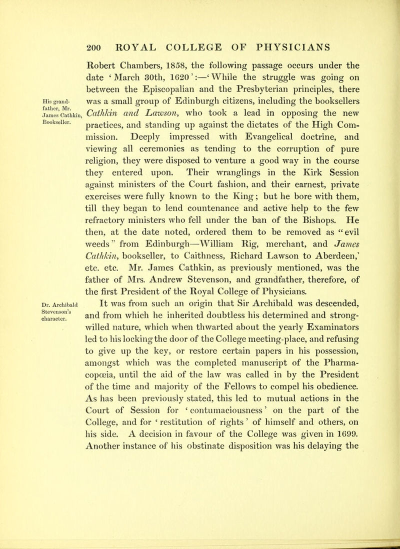 Robert Chambers, 1858, the following passage occurs under the date ' March 30th, 1620 ':—' While the struggle was going on between the Episcopalian and the Presbyterian principles, there His grand- was a Small group of Edinburgh citizens, including the booksellers James'catiikin, Ccitlikin and Lawson, who took a lead in opposing the new Bookseller. practiccs, and standing up against the dictates of the High Com- mission. Deeply impressed with Evangelical doctrine, and viewing all ceremonies as tending to the corruption of pure religion, they were disposed to venture a good way in the course they entered upon. Their wranglings in the Kirk Session against ministers of the Court fashion, and their earnest, private exercises were fully known to the King; but he bore with them, till they began to lend countenance and active help to the few refractory ministers who fell under the ban of the Bishops. He then, at the date noted, ordered them to be removed as evil weeds from Edinburgh—William Rig, merchant, and James Cathkin, bookseller, to Caithness, Richard Lawson to Aberdeen,' etc. etc. Mr. James Cathkin, as previously mentioned, was the father of Mrs. Andrew Stevenson, and grandfather, therefore, of the first President of the Royal College of Physicians. Dr. Archibald It was from such an origin that Sir Archibald was descended, and from which he inherited doubtless his determined and strong- willed nature, which when thwarted about the yearly Examinators led to his locking the door of the College meeting-place, and refusing to give up the key, or restore certain papers in his possession, amongst which was the completed manuscript of the Pharma- copoeia, until the aid of the law was called in by the President of the time and majority of the Fellows to compel his obedience. As has been previously stated, this led to mutual actions in the Court of Session for ' contumaciousness' on the part of the College, and for ' restitution of rights ' of himself and others, on his side. A decision in favour of the College was given in 1699. Another instance of his obstinate disposition was his delaying the Stevenson's character.