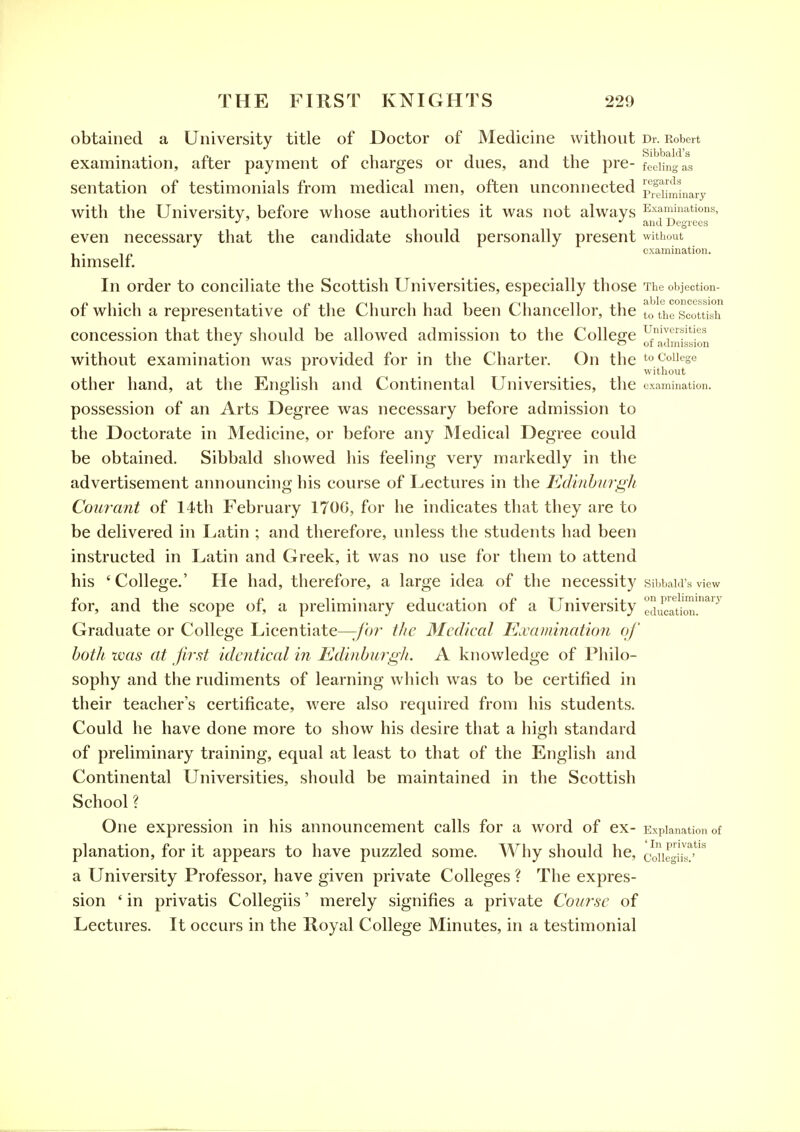 obtained a University title of Doctor of Medicine without Dr. Robert examination, after payment of charges or dues, and the pre- feding : as sentation of testimonials from medical men, often unconnected p^Ji-^^jnary with the University, before whose authorities it was not always Examinations, •> *' and Degrees even necessary that the candidate should personally present without examination. himself. In order to conciliate the Scottish Universities, especially those The objection- of which a representative of the Church had been Chancellor, the to l^T^^oitKAx concession that they should be allowed admission to the Colleere U'wversities J o of admission without examination was provided for in the Charter. On the to College ^ _ ... without other hand, at the English and Continental Universities, the examination. possession of an Arts Degree was necessary before admission to the Doctorate in Medicine, or before any Medical Degree could be obtained. Sibbald showed his feeling very markedly in the advertisement announcing his course of Lectures in the Edi7ihurgh Courant of 14th February 170G, for he indicates that they are to be delivered in Latin ; and therefore, unless the students had been instructed in Latin and Greek, it was no use for them to attend his 'College.' He had, therefore, a large idea of the necessity sibbaid'sview o Til ^^ • ij.' i?TT'', on preliminarj' tor, and the scope or, a preliminary education or a University education. Graduate or College Licentiate—^br the Medical Examination of hotli zvas at first identical in Edinhmgli. A knowledge of Philo- sophy and the rudiments of learning which was to be certified in their teacher's certificate, were also required from his students. Could he have done more to show his desire that a high standard of preliminary training, equal at least to that of the English and Continental Universities, should be maintained in the Scottish School ? One expression in his announcement calls for a word of ex- Explanation of planation, for it appears to have puzzled some. Why should he, conrgi'ir'*^ a University Professor, have given private Colleges ? The expres- sion ' in privatis CoUegiis' merely signifies a private Course of Lectures. It occurs in the Royal College Minutes, in a testimonial