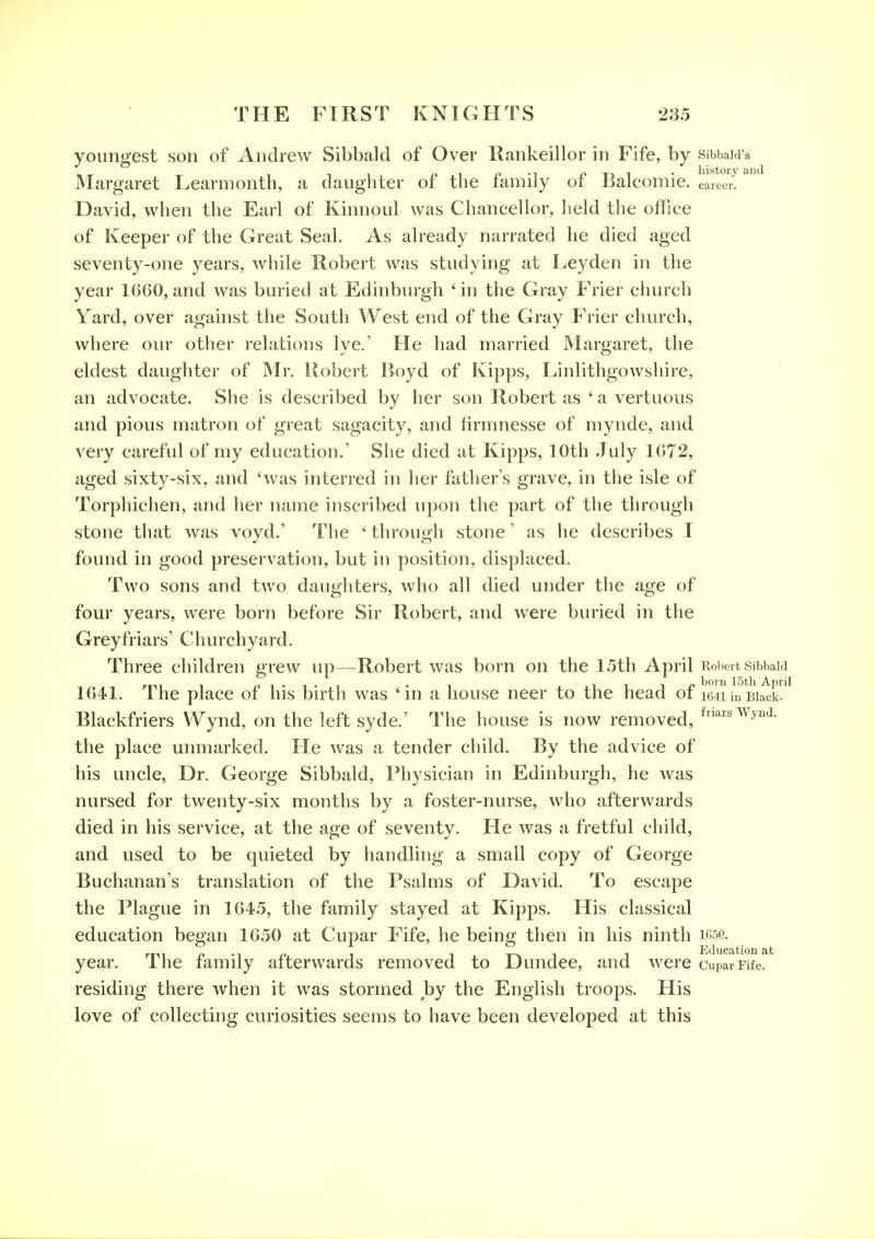 youngest son of Andrew Sibbald of Over Ilankeillor in Fife, by sibbaid's PI n •-! T-» 1 • history and Margaret Learmonth, a daughter of tiie family of balcomie. career. David, when the Earl of Kinnoul was Chancellor, held the office of Keeper of the Great Seal. As already narrated he died aged seventy-one years, while Robert was studying at I.eyden in the year 1660, and was buried at Edinburgh ' in the Gray Frier church Yard, over against the South West end of the Gray Frier church, where our other relations lye.' He had married Margaret, the eldest daughter of Mr. Robert Boyd of Kipps, Linlithgowshire, an advocate. She is described by her son Robert as ' a vertuous and pious matron of great sagacity, and firmnesse of mynde, and very careful of my education.' She died at Kipps, 10th July 1672, aged sixty-six, and 'was interred in her father's grave, in the isle of Torphiclien, and her name inscribed upon the part of the through stone that was voyd.' The ' through stone' as he describes I found in good preservation, but in position, displaced. Two sons and two daughters, who all died under the age of four years, were born before Sir Robert, and were buried in the Greyfriars' Churchyard. Three children grew up—Robert was born on the 15th April Robert sibbaia mi 1 n 1 • 1 ■ ^ -i ill/ 1^°™ ISt'h April 1641. I he place of his birth was 'in a house neer to the head of miinBiack- Blackfriers Wynd, on the left syde.' The house is now removed, ^^^^^^y^^- the place unmarked. He was a tender child. By the advice of his uncle. Dr. George Sibbald, Physician in Edinburgh, he was nursed for twenty-six months by a foster-nurse, who afterwards died in his service, at the age of seventy. He was a fretful child, and used to be quieted by handlhig a small copy of George Buchanan's translation of the Psalms of David. To escape the Plague in 1645, the family stayed at Kipps. His classical education began 1650 at Cupar Fife, he being then in his ninth icso. r^^t n -1 n i i t-x i i Educational year. ihe family afterwards removed to Dundee, and were cuparFife. residing there when it was stormed by the English troops. His love of collecting curiosities seems to have been developed at this