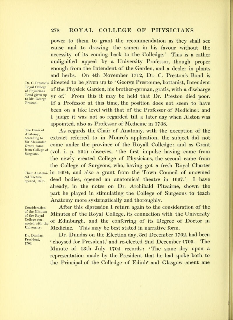 power to them to grant the recommendation as they shall see cause and to drawmg the samen in his favour without the necessity of its coming back to the Colledge.' This is a rather undignified appeal by a University Professor, though proper enough from the Intendent of the Garden, and a dealer in plants and herbs. On 4th November 1712, Dr. C. Preston's Bond is Dr. c. Preston's directed to be given up to ' George Prestoune, bottanist, Intendent f/phySiln's*^ of the Physick Garden, his brother-germ an, gratis, with a discharge fo°Mr^Gewgf ^^^^ ^^^^^ ^6 hcM that Dr. Preston died poor. Preston. If a Profcssor at this time, the position does not seem to have been on a like level with that of the Professor of Medicine; and I judge it was not so regarded till a later day when Alston was appointed, also as Professor of Medicine in 1738. Theciiah of regards the Chair of Anatomy, with the exception of the Anatomy, _ ^ _ ^ _ according to extract referred to in Monro's application, the subject did not Grant, came comc undcr the province of the Royall Colledge; and as Grant Surgeon'^' (vol. i. p. 294) obscrvcs, ' the first impulse having come from the newly created College of Physicians, the second came from the College of Surgeons, who, having got a fresh Royal Charter Their Anatomi- in 1694, and also a grant from the Town Council of unowned opeJe^ri697. dead bodies, opened an anatomical theatre in 1697.' I have already, in the notes on Dr. Archibald Pitcairne, shown the part he played in stimulating the College of Surgeons to teach Anatomy more systematically and thoroughly. Consideration After this digression I return again to the consideration of the of the R^yaf ^ Minutcs of the Royal College, its connection with the University nrcterwi°th the Edinburgh, and the conferring of its Degree of Doctor in University. Mcdicine. This may be best stated in narrative form. Dr. Dundas, Dr. Dundas on the Election day, 3rd December 1702, had been 1702!^^''*' ' choysed for President,' and re-elected 2nd December 1703. The Minute of 13th July 1704 records: ' The same day upon a representation made by the President that he had spoke both to the Principal of the Colledge of Edinb'' and Glasgow anent ane