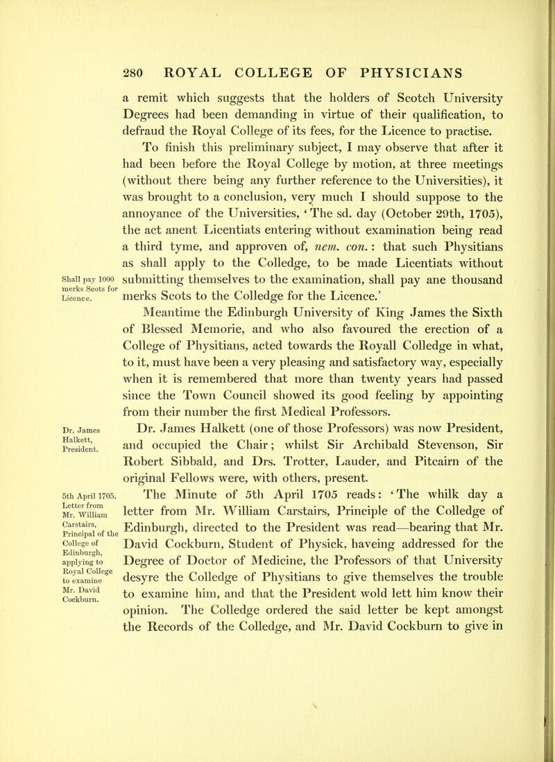 Shall pay 1000 merks Scots for Licence. Dr. James Halkett, President. 5th April 1705. Letter from Mr. William Carstairs, Principal of the College of Edinburgh, applying to Eoyal College to examine Mr. David Cockburn. a remit which suggests that the holders of Scotch University Degrees had been demanding in virtue of their qualification, to defraud the Royal College of its fees, for the Licence to practise. To finish this preliminary subject, I may observe that after it had been before the Royal College by motion, at three meetings (without there being any further reference to the Universities), it was brought to a conclusion, very much I should suppose to the annoyance of the Universities, ' The sd. day (October 29th, 1705), the act anent Licentiats entering without examination being read a third tyme, and approven of, nem. con. : that such Physitians as shall apply to the Colledge, to be made Licentiats without submitting themselves to the examination, shall pay ane thousand merks Scots to the Colledge for the Licence.' Meantime the Edinburgh University of King James the Sixth of Blessed Memorie, and who also favoured the erection of a College of Physitians, acted towards the Royall Colledge in what, to it, must have been a very pleasing and satisfactory way, especially when it is remembered that more than twenty years had passed since the Town Council showed its good feeling by appointing from their number the first JVIedical Professors. Dr. James Halkett (one of those Professors) was now President, and occupied the Chair; whilst Sir Archibald Stevenson, Sir Robert Sibbald, and Drs. Trotter, Lauder, and Pitcairn of the original Fellows were, with others, present. The Minute of 5th April 1705 reads: 'The whilk day a letter from Mr. William Carstairs, Principle of the Colledge of Edinburgh, directed to the President was read—bearing that Mr. David Cockburn, Student of Physick, haveing addressed for the Degree of Doctor of Medicine, the Professors of that University desyre the Colledge of Physitians to give themselves the trouble to examine him, and that the President wold lett him know their opinion. The Colledge ordered the said letter be kept amongst the Records of the Colledge, and Mr. David Cockburn to give in