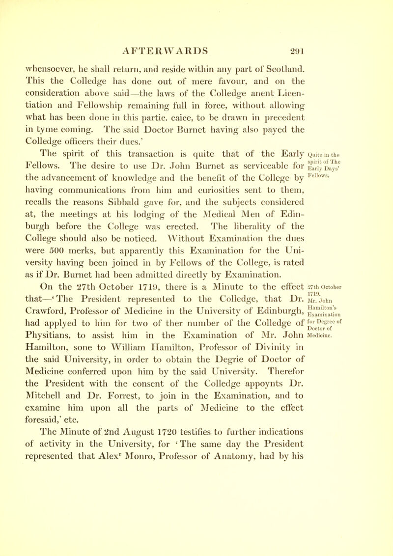 whensoever, lie shall return, and reside within any part of Scotland. This the Colledge has done out of mere favour, and on the consideration above said—the laws of the Colledge anent Licen- tiation and Fellowship remaining full in force, without allowing what has been done in this partic. caice, to be drawn in precedent in tyme coming. The said Doctor Burnet having also payed the Colledge officers their dues.' The spirit of this transaction is quite that of the Early Quite in the Fellows. The desire to use Dr. John Burnet as serviceable for Ea,jy D^t the advancement of knowledge and the benefit of the College by ^'^'i'^'^^- having communications from him and curiosities sent to them, recalls the reasons Sibbald gave for, and the subjects considered at, the meetings at his lodging of the Medical Men of Edin- burgh before the College was erected. The liberality of the College should also be noticed. Without Examination the dues were 500 merks, but apparently this Examination for the Uni- versity having been joined in by Fellows of the College, is rated as if Dr. Burnet had been admitted directly by Examination. On the 27th October 1710, there is a Minute to the effect 27th October 1719. that—' The President represented to the Colledge, that Dr. mi. John Crawford, Professor of Medicine in the University of Edinburgh, ^^^^-^^^ had applyed to him for two of ther number of the Colledge of Degree of _ . ® Doctor of Physitians, to assist him in the Examination of Mr. John Medicine. Hamilton, sone to William Hamilton, Professor of Divinity in the said University, in order to obtain the Degrie of Doctor of Medicine conferred upon him by the said University. Therefor the President with the consent of the Colledge appoynts Dr. Mitchell and Dr. Forrest, to join in the Examination, and to examine him upon all the parts of Medicine to the effect foresaid,' etc. The Minute of 2nd August 1720 testifies to further indications of activity in the University, for 'The same day the President represented that Alex Monro, Professor of Anatomy, had by his