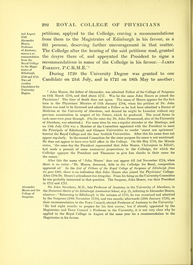 2nd August 1720. Alexander Monro, Professor of Anatomy, craves a re- commendation from the Roj'al College to the Magis- trates of Edinburgh. 1720 and 1721. Two ad eundem Candidates for University Degree. Alexander Monro and tlie College of Surgeons. petitione, applyed to the Colledge, craving a recommendatione from them to the Magistrates of Edinburgh in his favour, as a fitt persone, deserving further encouragement in that matter. The Colledge after the hearing of the said petitione read, granted the desyre there of, and appoynted the President to signe a recommendatione in name of the Colledge in his favour.—James Forrest, P.C.R.M.E.'^ During 1720 the University Degree was granted to one Candidate on 21st July, and in 1721 on 18th May to another; 1 John Monro, the father of Alexander, was admitted Fellow of the College of Surgeons on 11th March 1703, and died about 1737. Was he the same John Monro as joined the Physicians.'' The time of death does not agree. The name of Moni-o appears for the first time in the Physicians' Minutes of 11th January 1704, when the petition of Dr. John Monro was read to be Licensed and admitted a Fellow as he had been admitted a Doctor of Medicine at tlie University of Aberdeen, and desired he might be Licentiat without any previous examination in respect of his Patent, which he produced. The usual forms in such cases were gone through. (On the same day Dr. John Drummond, also of the University of Aberdeen, was admitted.) For some time he was a regular attender at the Meetings, and on 13th July 1704 was a Member of the Committee appointed with the President to meet the Principals of Edinburgh and Glasgow Universities to confer 'anent ane agriement' betwixt the Royal College and the four Scottish Universities. After this his name does not appear regularly. In the second Committee for the same purpose his name is not mentioned. He does not appear to have ever held office in the College. On 6th May 1718, the Minute states, ' the same day the President represented that John Monro, Chirurgeon in Edinb^, had made a present of some anatomical preparations to the Colledge, for which the Colledge appoynt the President and Thesaurer to give him thanks in their name for the samen.' After this the name of 'John Monro' does not appear till 3rd November 1724, when there is an entry—'Dr. Monro, deceased, debt to the Colledge for Bond, composition approved of.' In the List of Fellows of the Royal College of Surgeons of Edinburgh from the year 1581, there is no indication that John Moui-o also joined the Physicians' College. After 1704 Dr. Monro's attendance was irregular. From his being on the University Committee he was probably interested in that question. The Surgeon, John Monro, was their President in 1712 and 1713. Sir John Struthers, M.D., late Professor of Anatomy in the University of Aberdeen, in the Historical Sketch of the Edinburgh Anatomical School, at p. 21, referring to Alexander Monro, observes : ' Returning to Edinburgh in the autumn of 1719, he was examined and admitted by the Surgeons (20th November 1719), and two months afterwards (29th January 1720), on their recommendation to the Town Council, elected Professor of Anatomy in the University.' ' He had eight mouths to prepare for his first course,' but if already appointed by the Magistrates and Town Council a Professor in the University, it is not very clear why he applied to the Royal College in August of the same year for a recommendation to the Magistrates in his favour.