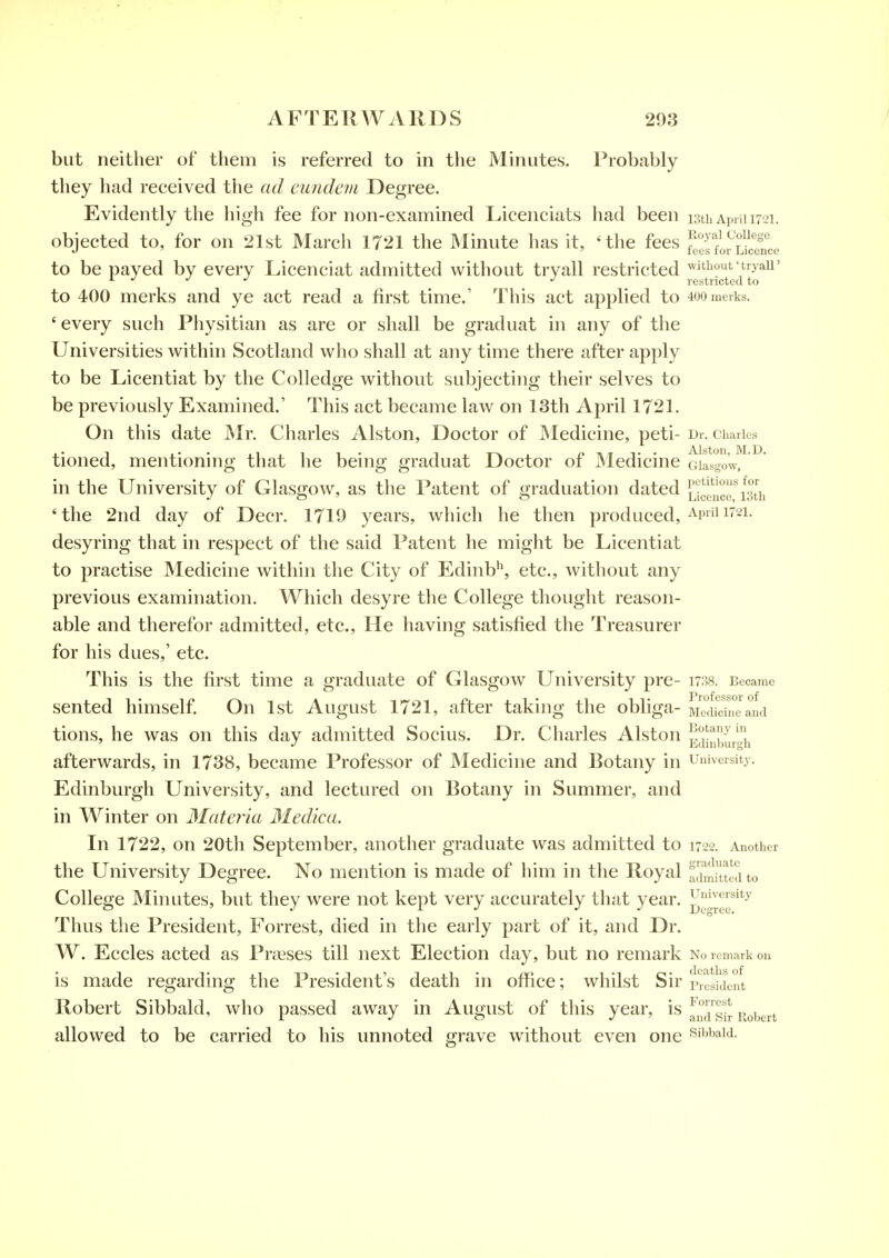 but neither of them is referred to in the Minutes. Probably they had received the ad eundevi Degree. Evidently the high fee for non-examined Licenciats had been istb Apiiimi. objected to, for on 21st March 1721 the Minute has it, 'the fees Si^iJence to be payed by every Licenciat admitted without tryall restricted without trj air ^ *' *' restricted to to 400 merks and ye act read a first time.' This act applied to 4oomerks. ' every such Physitian as are or shall be graduat in any of the Universities withhi Scotland who shall at any time there after apply to be Licentiat by the Colledge without subjecting their selves to be previously Examined.' This act became law on 13th April 1721. On this date Mr. Charles Alston, Doctor of JMedicine, peti- Dr. charies tioned, mentioning that he being graduat Doctor of JMedicine GiLgow, in the University of Glasgow, as the Patent of graduation dated Liceuce'isti. 'the 2nd day of Deer. 1719 years, which he then produced, ^pi 1721. desyring that in respect of the said Patent he might be Licentiat to practise Medicine within the City of Edinb^, etc., without any previous examination. Which desyre the College thought reason- able and therefor admitted, etc.. He having satisfied the Treasurer for his dues,' etc. This is the first time a graduate of Glasgow University pre- i738. Became sented himself On 1st August 1721, after taking the obliga- MMiichi^MKi tions, he was on this day admitted Socius. Dr. Charles Alston Edinbm-h afterwards, in 1738, became Professor of Medicine and Botany in university. Edinburgh University, and lectured on Botany in Summer, and in Winter on 3Iateria Medica. In 1722, on 20th September, another graduate was admitted to 1722. Another the University Degree. No mention is made of him in the Royal admitted to College Minutes, but they were not kept very accurately that year. Thus the President, Forrest, died in the early part of it, and Dr. W. Eccles acted as Presses till next Election day, but no remark No remark on is made regarding the President's death in office; whilst Sir president Robert Sibbald, who passed away in August of this year, is f^°sir Robert allowed to be carried to his unnoted grave without even one *5ibbaid.