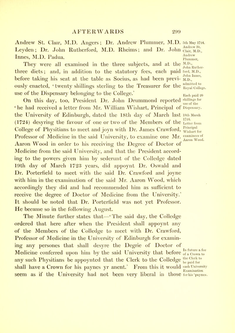 Andrew St. Clair, M.D. Angers; Dr. Andrew Plummer, M.D. 5thMay 1724. Ley den; Dr. John Rutherford, M.D. Rheims; and Dr. John ciair, m.d!, Innes, M.D. Padua. ^iz, ' They were all examined in the three subjects, and at the ^}-J^-' , _ JohuRuther- three diets; and, in addition to the statutory fees, each paid ford, m.d., in i-i- 11 o- 111 • John Innes, beiore taking his seat at the table as Socius, as had been previ- m.d., ously enacted, 'twenty shillings sterling to the Treasurer for the RoylTcfoUege. use of the Dispensary belonging to the College.' Each paid 20 On this day, too. President Dr. John Drummond reported shillings for ' he had received a letter from Mr. William Wishart, Principal of Dispensary, the University of Edinburgh, dated the 18th day of March last isth March (1724) desyring the favour of one or two of the Members of the Letter from College of Physitians to meet and joyn with Dr. James Crawford, ^yl^ijarffor Professor of Medicine in tlie said University, to examhie one JNIr. examiners of Aaron Wood. Aaron Wood in order to his receiving the Degree of Doctor of Medicine from the said University, and that the President accord- ing to the powers given him by sederunt of the Colledge dated 19th day of March 1723 years, did appoyiit Dr. Oswald and Dr. Porterfield to meet witli the said Dr. Crawford and joyne with him in the examination of the said Mr. Aaron Wood, which accordingly they did and had recommended him as sufficient to receive the degree of Doctor of Medicine from the University.' It should be noted that Dr. Porterfield was not yet Professor. He became so in the following August. The Minute further states that—' The said day, the Colledge ordered that here after when the President shall appoynt any of the Members of the Colledge to meet with Dr. Crawford, Professor of Medicine in the University of Edinburgh for examin- ing any persones that shall desyre the Degrie of Doctor of Medicine conferred upon him by the said University that before offcrowntr any such Physitians be appoynted that the Clerk to the Colledge f^'fp^J^J'o* shall have a Crown for his paynes yr anent.' From this it would each university Examination seem as if the University had not been very liberal in those for his 'paynes.