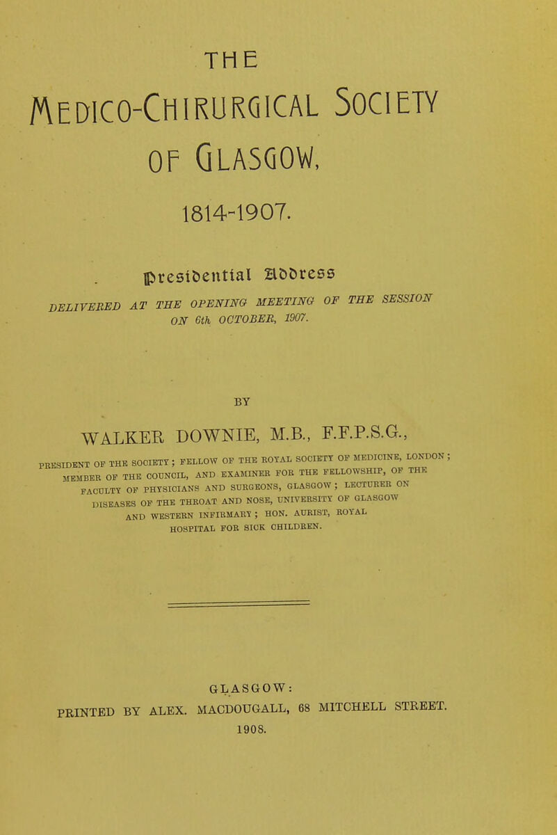 THE Medico-Chirurqical Society OF Glasgow, 1814-1907. lpresit)enttal aDDress DELIVERED AT THE OPENING MEETING OF THE SESSION ON 6th OCTOBER, 1907. BY WALKEE DOWNIE, M.B., RF.P.S.G., PRESIDENT OF THE SOCIETY; FELLOW OP THE ROYAL SOCIETY OF MEDICINE, LONDON JfEMBEB OF THE COUNCIL, AND EXAMINER FOR THE FELLOWSHIP, OF THE FACULTY OF PHYSICIANS AND SURGEONS, GLASGOW ; LECTURER ON DISEASES OF THE THROAT AND NOSE, UNIVERSITY OF GLASGOW AND WESTERN INFIRMARY ; HON. AURIST, ROYAL HOSPITAL FOB SICK CHILDREN. GLASGOW: PRINTED BY ALEX. MACDOUGALL, 68 MITCHELL STREET. 1908.