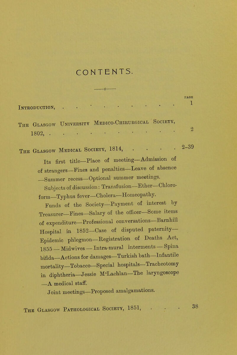 CONTENTS. Introduction, . • ' The Glasgow University Medico-Chiburgical Society, 1802, The Glasgow Medical Society, 1814, .... Its first title—Place of meeting—Admission of of strangers—Fines and penalties—Leave of absence —Summer recess—Optional summer meetings. Subjects of discussion: Transfusion—Ether—Chloro- form—Typhus fever—Cholera—Homeopathy. Funds of the Society—Payment of interest by Treasurer—Fines—Salary of the officer—Some items of expenditure—Professional conversations—Barnhill Hospital in 1852—Case of disputed paternity- Epidemic phlegmon—Registration of Deaths Act, 1855 Mid wives — Intra-mur al interments — Spnia bifida—Actions for damages—Turkish bath—Infantile mortality—Tobacco—Special hospitals—Tracheotomy in diphtheria—Jessie M'Lachlan—The laryngoscope —A medical staff. Joint meetings—Proposed amalgamations. Thk Glasgow Pathological Society, 1851,