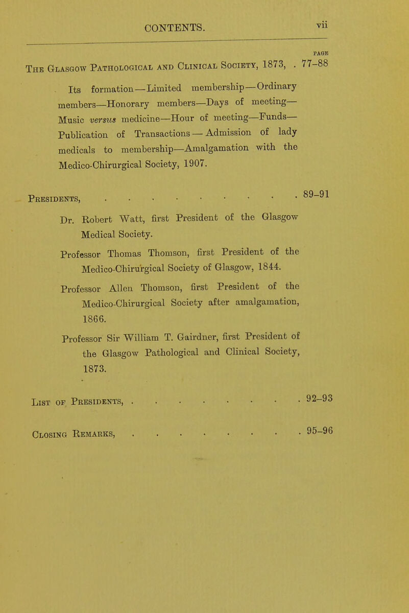 PAGE Thk Glasgow Pathological and Clinical Society, 1873, . 77-88 Its formation—Limited membership—Ordinary members—Honorary members—Days of meeting- Music versus medicine—Hour of meeting—Funds— Publication of Transactions — Admission of lady medicals to membership—Amalgamation with the Medico-Chirurgical Society, 1907. Presidents, 89-91 Dr. Robert Watt, first President of the Glasgow Medical Society. Professor Thomas Thomson, first President of the Medico-Chirurgical Society of Glasgow, 1844. Professor Allen Thomson, first President of the Medico-Chirurgical Society after amalgamation, 1866. Professor Sir William T. Gairdner, first President of the Glasgow Pathological and Clinical Society, 1873. List of Presidents, 92-93 Closing Remarks, 95-96