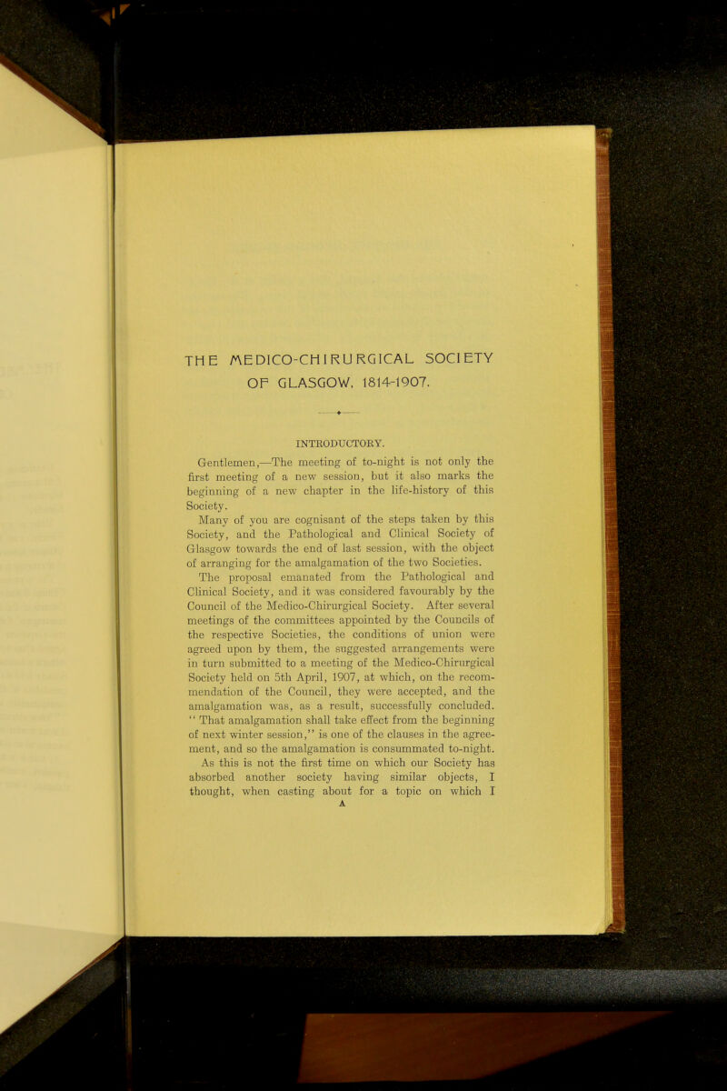 THE AEDICO-CHIRURGICAL SOCIETY OF GLASGOW, 1814-1907. INTRODUCTOEY. Gentlemen,—The meeting of to-night is not only the first meeting of a new session, but it also marks the beginning of a new chapter in the life-history of this Society. Many of you are cognisant of the steps taken by this Society, and the Pathological and Clinical Society of Glasgow towards the end of last session, with the object of arranging for the amalgamation of the two Societies. The proposal emanated from the Pathological and Clinical Society, and it was considered favourably by the Council of the Medico-Chirurgical Society. After several meetings of the committees appointed by the Councils of the respective Societies, the conditions of union were agreed upon by them, the suggested arrangements were in turn submitted to a meeting of the Medico-Chirurgical Society held on 5th April, 1907, at which, on the recom- mendation of the Council, they were accepted, and the amalgamation was, as a result, successfully concluded. '' That amalgamation shall take effect from the beginning of next winter session, is one of the clauses in the agree- ment, and so the amalgamation is consummated to-night. As this is not the first time on which our Society has absorbed another society having similar objects, I thought, when casting about for a topic on which I A