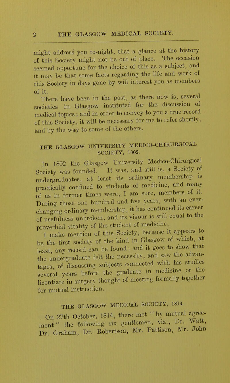 might address you to-night, that a glance at the history of this Society might not be out of place. The occasion seemed opportune for the choice of this as a subject, and it may be that some facts regarding the hfe and work of this Society in days gone by will interest you as members of it. There have been in the past, as there now is, several societies in Glasgow instituted for the discussion of medical topics; and in order to convey to you a true record of this Society, it will be necessary for me to refer shortly, and by the way to some of the others. THE GLASGOW UNIVERSITY MEDICO-CHIRURGICAL SOCIETY, 1802. In 1802 the Glasgow University Medico-Chirurgical Society was founded. It was, and still is, a Society of undergraduates, at least its ordinary membership is practically confined to students of medicine, and many of us in former times were, I am sure, members of it. During those one hundred and five years, with an ever- changing ordinary membership, it has continued its career of usefulness unbroken, and its vigour is still equal to the proverbial vitality of the student of medicme. I make mention of this Society, because it appears to be the first society of the kind in Glasgow of which at least, any record can be found: and it goes to show that the undergraduate felt the necessity, and saw the advan- tacres, of discussing subjects connected with his studies several years before the graduate in medicine or the licentiate in surgery thought of meeting formally together for mutual instruction. THE GLASGOW MEDICAL SOCIETY, 1814. On 27th October, 1814, there met by mutual agree- ment the following six gentlemen, viz., Dr. Wt, Dr Graham, Dr. Eobertson, Mr. Pattison, Mr. John