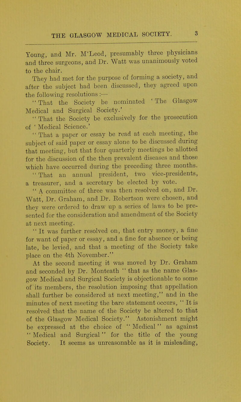 Young, and Mr. M'Leod, presumably three physicians and three surgeons, and Dr. Watt was unanimously voted to the chair. They had met for the purpose of forming a society, and after the subject had been discussed, they agreed upon the following resolutions :— That the Society be nominated 'The Glasgow Medical and Surgical Society.' That the Society be exclusively for the prosecution of ' Medical Science.' That a paper or essay be read at each meeting, the subject of said paper or essay alone to be discussed during that meeting, but that four quarterly meetings be allotted for the discussion of the then prevalent diseases and those which have occurred during the preceding three months. That an annual president, two vice-presidents, a treasurer, and a secretary be elected by vote. A committee of three was then resolved on, and Dr. Watt, Dr. Graham, and Dr. Eobertson were chosen, and they were ordered to draw up a series of laws to be pre- sented for the consideration and amendment of the Society at next meeting. It was further resolved on, that entry money, a fine for want of paper or essay, and a fine for absence or being late, be levied, and that a meeting of the Society take place on the 4th November. At the second meeting it was moved by Dr. Graham and seconded by Dr. Monteath that as the name Glas- gow Medical and Surgical Society is objectionable to some of its members, the resolution imposing that appellation shall further be considered at next meeting, and in the minutes of next meeting the bare statement occurs, It is resolved that the name of the Society be altered to that of the Glasgow Medical Society. Astonishment might be expressed at the choice of Medical as against Medical and Surgical for the title of the young Society. It seems as unreasonable as it is misleading.