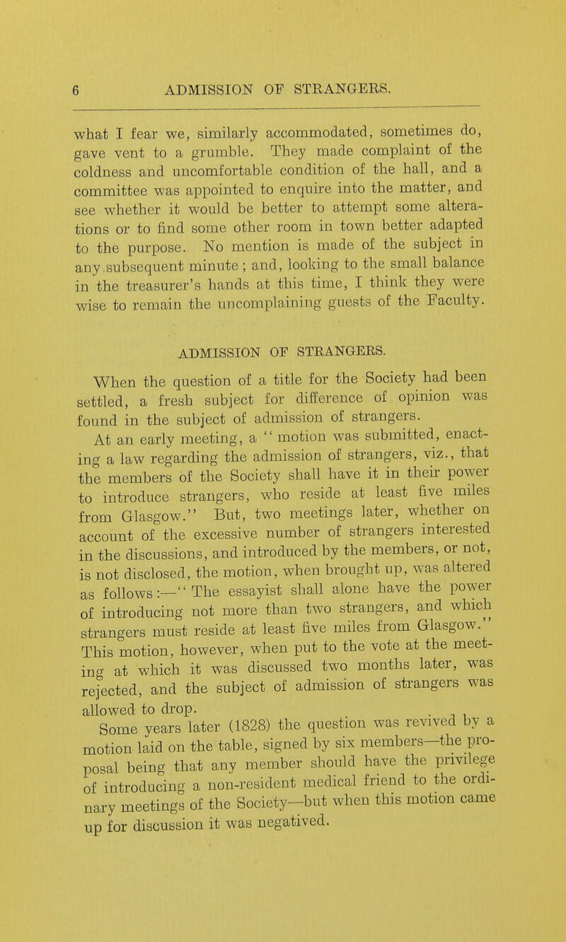 what I fear we, similarly accommodated, sometimes do, gave vent to a grumble. They made complaint of the coldness and uncomfortable condition of the hall, and a committee was appointed to enquire into the matter, and see whether it would be better to attempt some altera- tions or to find some other room in town better adapted to the purpose. No mention is made of the subject in any.subsequent minute; and, looking to the small balance in the treasurer's hands at this time, I think they were wise to remain the uncomplaining guests of the Faculty. ADMISSION OF STRANGERS. When the question of a title for the Society had been settled, a fresh subject for difference of opinion was found in the subject of admission of strangers. At an early meeting, a  motion was submitted, enact- ing a law regarding the admission of strangers, viz., that the members of the Society shall have it in their power to introduce strangers, who reside at least five miles from Glasgow. But, two meetings later, whether on account of the excessive number of strangers interested in the discussions, and introduced by the members, or not, is not disclosed, the motion, when brought up, was altered as follows:— The essayist shall alone have the power of introducing not more than two strangers, and which strangers must reside at least five miles from Glasgow. This motion, however, when put to the vote at the meet- ing at which it was discussed two months later, was rej'ected, and the subject of admission of strangers was allowed to drop. . Some years later (1828) the question was revived by a motion laid on the table, signed by six members—the pro- posal being that any member should have the privilege of introducing a non-resident medical friend to the ordi- nary meetings of the Society-but when this motion came up for discussion it was negatived.