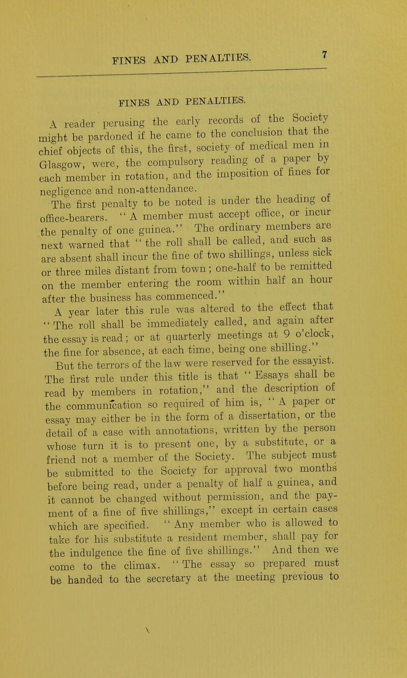 FINES AND PENALTIES. A reader perusing the early records of the Society micrht be pardoned if he came to the conchision that the chief objects of this, the first, society of medical men m Glasgow, were, the compulsory reading of a paper by each member in rotation, and the imposition of fines tor negligence and non-attendance. The first penalty to be noted is under the heading ot office-bearers.  A member must accept office, or incur the penalty of one guinea. The ordinary members are next warned that  the roll shall be called, and such as are absent shall incur the fine of two shillings, unless sick or three miles distant from town; one-half to be remitted on the member entering the room^ within half an hour after the business has commenced. A year later this rule was altered to the effect that The roll shall be immediately called, and again after the essay is read; or at quarterly meetings at 9 o'clock, the fine for absence, at each time, being one shilhng. But the terrors of the law were reserved for the essayist. The first rule under this title is that  Essays shall be read by members in rotation, and the description of the communication so required of him is,  A paper or essay may either be in the form of a dissertation, or the detail of a case with annotations, written by the person whose turn it is to present one, by a substitute, or a friend not a member of the Society. The subject must be submitted to the Society for approval two months before being read, under a penalty of half a guinea, and it cannot be changed without permission, and the pay- ment of a fine of five shillings, except in certain cases which are specified.  Any member who is allowed to take for his substitute a resident member, shall pay for the indulgence the fine of five shillings. And then we come to the climax. The essay so prepared must be handed to the secretary at the meeting previous to \