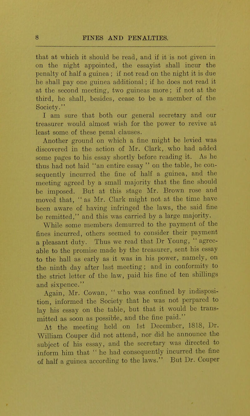that at which it should be read, and if it is not given in on the night appointed, the essayist shall incur the penalty of half a guinea; if not read on the night it is due he shall pay one guinea additional; if he does not read it at the second meeting, two guineas more; if not at the third, he shall, besides, cease to be a member of the Society. I am sure that both our general secretary and our treasurer would almost wish for the power to revive at least some of these penal clauses. Another ground on which a fine might be levied was discovered in the action of Mr. Clark, who had added some pages to his essay shortly before reading it. As he thus had not laid an entire essay  on the table, he con- sequently incurred the fine of half a guinea, and the meeting agreed by a small majority that the fine should be imposed. But at this stage Mr. Brown rose and moved that,  as Mr. Clark might not at the time have been aware of having infringed the laws, the said fine be remitted, and this was carried by a large majority. While some members demurred to the payment of the fines incurred, others seemed to consider their payment a pleasant duty. Thus we read that Dr Young,  agree- able to the promise made by the treasurer, sent his essay to the hall as early as it was in his power, namely, on the ninth day after last meeting; and in conformity to the strict letter of the law, paid his fine of ten shillings and sixpence. Again, Mr. Cowan, who was confined by indisposi- tion, informed the Society that he was not perpared to lay his essay on the table, but that it would be trans- mitted as soon as possible, and the fine paid. At the meeting held on 1st December, 1818, Dr. William Couper did not attend, nor did he announce the subject of his essay, and the secretary was directed to inform him that  he had consequently incurred the fine of half a guinea according to the laws. But Dr. Couper