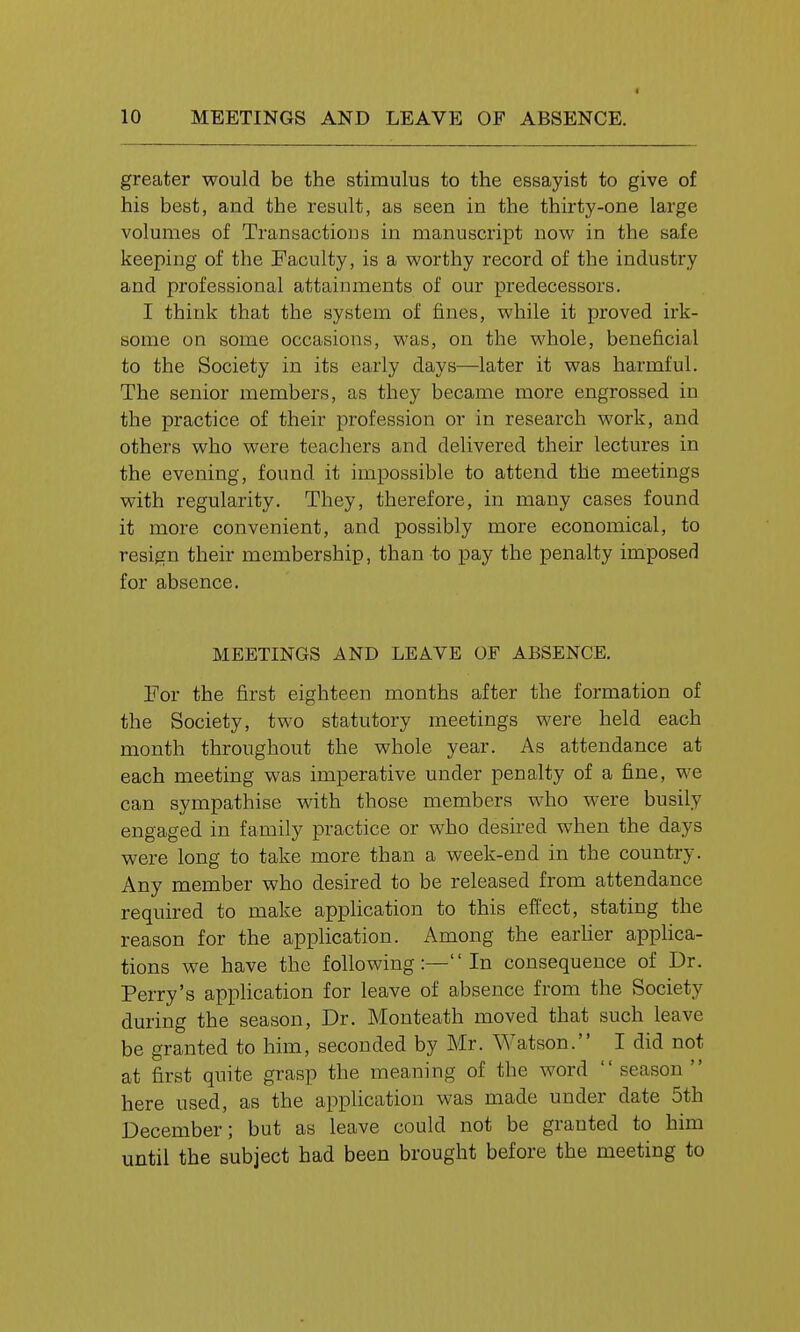 greater would be the stimulus to the essayist to give of his best, and the result, as seen in the thirty-one large volumes of Transactions in manuscript now in the safe keeping of the Faculty, is a worthy record of the industry and professional attainments of our predecessors. I think that the system of fines, while it proved irk- some on some occasions, was, on the whole, beneficial to the Society in its early days—later it was harmful. The senior members, as they became more engrossed in the practice of their profession or in research work, and others who were teachers and delivered their lectures in the evening, found it impossible to attend the meetings with regularity. They, therefore, in many cases found it more convenient, and possibly more economical, to resign their membership, than to pay the penalty imposed for absence. MEETINGS AND LEAVE OF ABSENCE. For the first eighteen months after the formation of the Society, two statutory meetings were held each month throughout the whole year. As attendance at each meeting was imperative under penalty of a fine, we can sympathise with those members who were busily engaged in family practice or who desired when the days were long to take more than a week-end in the country. Any member who desired to be released from attendance required to make application to this effect, stating the reason for the application. Among the earher applica- tions we have the following:—In consequence of Dr. Perry's application for leave of absence from the Society during the season, Dr. Monteath moved that such leave be granted to him, seconded by Mr. Watson. I did not at first quite grasp the meaning of the word  season  here used, as the application was made under date 5th December; but as leave could not be granted to him until the subject had been brought before the meeting to