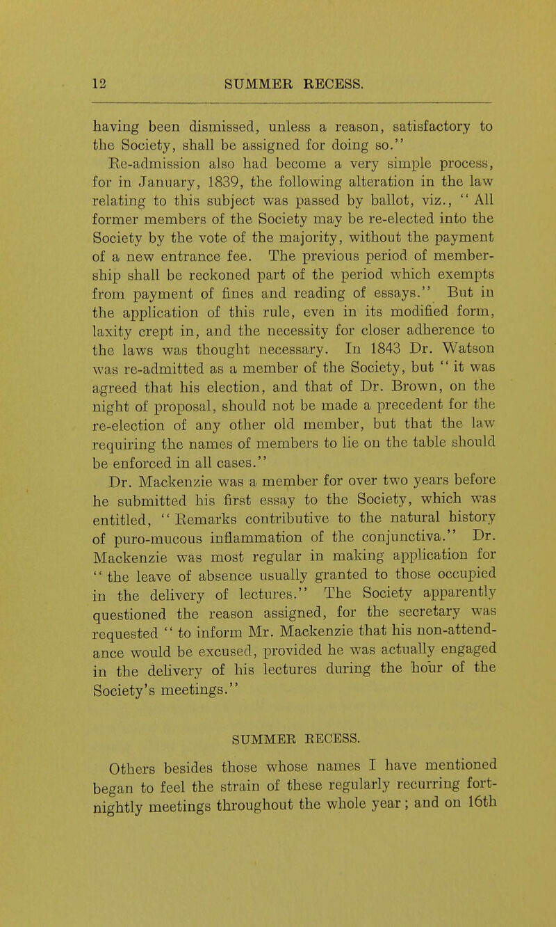 having been dismissed, unless a reason, satisfactory to tlie Society, shall be assigned for doing so. Ee-admission also had become a very simple process, for in January, 1839, the following alteration in the law relating to this subject was passed by ballot, viz.,  All former members of the Society may be re-elected into the Society by the vote of the majority, without the payment of a new entrance fee. The previous period of member- ship shall be reckoned part of the period which exempts from payment of fines and reading of essays. But in the application of this rule, even in its modified form, laxity crept in, and the necessity for closer adherence to the laws was thought necessary. In 1843 Dr. Watson was re-admitted as a member of the Society, but  it was agreed that his election, and that of Dr. Brown, on the night of proposal, should not be made a precedent for the re-election of any other old member, but that the law- requiring the names of members to lie on the table should be enforced in all cases. Dr. Mackenzie was a member for over two years before he submitted his first essay to the Society, which was entitled,  Eemarks contributive to the natural history of puro-mucous inflammation of the conjunctiva. Dr. Mackenzie was most regular in making application for  the leave of absence usually granted to those occupied in the delivery of lectures. The Society apparently questioned the reason assigned, for the secretary was requested  to inform Mr. Mackenzie that his non-attend- ance would be excused, provided he was actually engaged in the delivery of his lectures during the hour of the Society's meetings. SUMMEE RECESS. Others besides those whose names I have mentioned began to feel the strain of these regularly recurring fort- nightly meetings throughout the whole year ; and on 16th