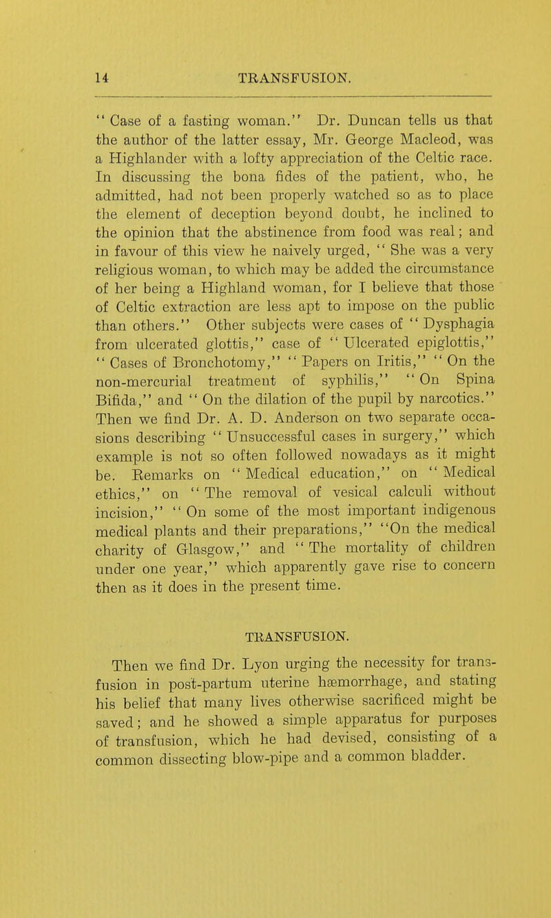  Case of a fasting woman. Dr. Duncan tells us that the author of the latter essay, Mr. George Macleod, was a Highlander with a lofty appreciation of the Celtic race. In discussing the bona fides of the patient, who, he admitted, had not been properly watched so as to place the element of deception beyond doubt, he inclined to the opinion that the abstinence from food was real; and in favour of this view he naively urged,  She was a very religious woman, to which may be added the circumstance of her being a Highland woman, for I believe that those of Celtic extraction are less apt to impose on the public than others. Other subjects were cases of  Dysphagia from ulcerated glottis, case of  Ulcerated epiglottis,  Cases of Bronchotomy,  Papers on Iritis,  On the non-mercurial treatment of syphilis,  On Spina Bifida, and  On the dilation of the pupil by narcotics. Then we find Dr. A. D. Anderson on two separate occa- sions describing  Unsuccessful cases in surgery, which example is not so often followed nowadays as it might be. Eemarks on  Medical education, on  Medical ethics, on  The removal of vesical calcuh without incision,  On some of the most important indigenous medical plants and their preparations, On the medical charity of Glasgow, and The mortality of children under one year, which apparently gave rise to concern then as it does in the present time. TRANSFUSION. Then we find Dr. Lyon urging the necessity for trans- fusion in post-partum uterine haemorrhage, and stating his belief that many lives otherwise sacrificed might be saved; and he showed a simple apparatus for purposes of transfusion, which he had devised, consisting of a common dissecting blow-pipe and a common bladder.