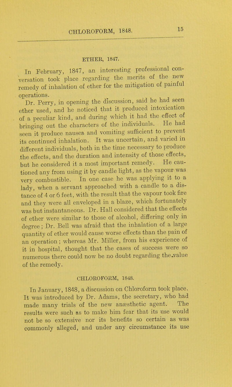 ETHER, 1847. In February, 1847, an interesting professional con- versation took place regarding the merits of the new remedy of inhalation of ether for the mitigation of pamful operations. Dr. Perry, in opening the discussion, said he had seen ether used, and he noticed that it produced intoxication of a pecuhar kind, and during which it had the effect of bringing out the characters of the individuals. He had seen°it produce nausea and vomiting sufficient to prevent its continued inhalation. It was uncertain, and varied in different individuals, both in the time necessary to produce the effects, and the duration and intensity of those effects, but he considered it a most important remedy. He cau- tioned any from using it by candle light, as the vapour was very combustible. In one case he was. applying it to a lady, when a servant approached with a candle to a dis- tance of 4 or 6 feet, with the result that the vapour took fire and they were all enveloped in a blaze, which fortunately was but instantaneous. Dr. Hall considered that the effects of ether were similar to those of alcohol, differing only in degree; Dr. Bell was afraid that the inhalation of a large quantity of ether would cause worse effects than the pain of an operation; whereas Mr. Miller, from his experience of it in hospital, thought that the cases of success were so numerous there could now be no doubt regarding the-value of the remedy. CHLOROFORM, 1848. In January, 1848, a discussion on Chloroform took place. It was introduced by Dr. Adams, the secretary, who had made many trials of the new anaesthetic agent. The results were such as to make him fear that its use would not be so extensive nor its benefits so certain as was commonly alleged, and under any ciicumstance its use